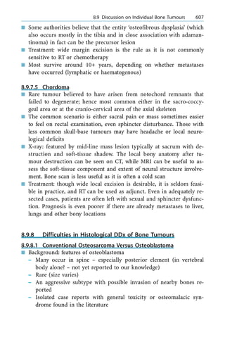 n Some authorities believe that the entity `osteofibrous dysplasia' (which
also occurs mostly in the tibia and in close association with adaman-
tinoma) in fact can be the precursor lesion
n Treatment: wide margin excision is the rule as it is not commonly
sensitive to RT or chemotherapy
n Most survive around 10+ years, depending on whether metastases
have occurred (lymphatic or haematogenous)
8.9.7.5 Chordoma
n Rare tumour believed to have arisen from notochord remnants that
failed to degenerate; hence most common either in the sacro-coccy-
geal area or at the cranio-cervical area of the axial skeleton
n The common scenario is either sacral pain or mass sometimes easier
to feel on rectal examination, even sphincter disturbance. Those with
less common skull-base tumours may have headache or local neuro-
logical deficits
n X-ray: featured by mid-line mass lesion typically at sacrum with de-
struction and soft-tissue shadow. The local bony anatomy after tu-
mour destruction can be seen on CT, while MRI can be useful to as-
sess the soft-tissue component and extent of neural structure involve-
ment. Bone scan is less useful as it is often a cold scan
n Treatment: though wide local excision is desirable, it is seldom feasi-
ble in practice, and RT can be used as adjunct. Even in adequately re-
sected cases, patients are often left with sexual and sphincter dysfunc-
tion. Prognosis is even poorer if there are already metastases to liver,
lungs and other bony locations
8.9.8 Difficulties in Histological DDx of Bone Tumours
8.9.8.1 Conventional Osteosarcoma Versus Osteoblastoma
n Background: features of osteoblastoma
± Many occur in spine ± especially posterior element (in vertebral
body alone? ± not yet reported to our knowledge)
± Rare (size varies)
± An aggressive subtype with possible invasion of nearby bones re-
ported
± Isolated case reports with general toxicity or osteomalacic syn-
drome found in the literature
a 8.9 Discussion on Individual Bone Tumours 607
 