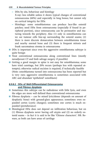 ± DDx by site, behaviour and histology
X-ray: less reliable unless it shows typical changes of conventional
osteosarcoma (60%) and especially in long bones; but cannot rely
on cortical integrity for DDx
± Histology: some osteoblastomas can produce lace-like osteoid
patches; need DDx from osteosarcoma (especially if found in pe-
ripheral portion), since osteosarcoma can be permeative and ma-
turing towards the periphery. Also (1) only in osteoblastoma can
we see tumour cells line-up surrounding the osteoid seams; (2)
there is more discrete demarcation between osteoblastoma tissue
and nearby normal bone and (3) there is frequent mitosis and
frank sarcomatous stroma in osteosarcoma
n DDx is important since even the aggressive osteoblastoma subtype is
quite benign
n Treat conventional osteosarcoma along conventional lines (mostly
neoadjuvant CT and limb salvage surgery if possible)
n Getting a good margin in spine is not easy for osteoblastoma; some
have tried curettage, but 20% recurs (perhaps less with repeated at-
tempts); otherwise radical excision is required, if technically feasible
(Note: osteoblastoma turned into osteosarcoma has been reported but
is very rare; aggressive osteoblastoma is sometimes associated with
ABC and abundant `epitheloid' osteoblasts)
8.9.8.2 DDx of Well-Differentiated Osteosarcoma
and Fibrous dysplasia
n Sometimes this subtype can be radiodense with little lysis, and even
the edges are more well defined than conventional osteosarcoma
n Fibrous dysplasia ± can be mixed lytic/dense (depends on amount of
dysplastic bone) with ground-glass appearance; sometimes even ex-
panded cortex (cystic changes); sometimes one cortex is much ex-
panded (protuberance)
n Histological DDx does not depend on infiltration behaviour, but on
(1) fibrous dysplasia never having cell atypia and (2) no orderly os-
teoid seams ± in fact it is said to be like `Chinese characters'. NB. Be-
ware, as both can have areas of cartilage
608 8 Musculoskeletal Tumour Principles
 