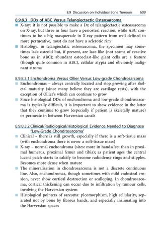 8.9.8.3 DDx of ABC Versus Telangiectactic Osteosarcoma
n X-ray: it is not possible to make a Dx of telangiectactic osteosarcoma
on X-ray, but three in four have a periosteal reaction; while ABC con-
tinues to be a big masquerade in X-ray pattern from well defined to
more permeative, most do not have a sclerotic rim
n Histology: in telangiectatic osteosarcoma, the specimen may some-
times lack osteoid but, if present, are lace-like (not seams of reactive
bone as in ABC); abundant osteoclast-like giant cells are a feature
(though quite common in ABC), cellular atypia and obviously malig-
nant stroma
8.9.8.3.1 Enchondroma Versus Ollier Versus Low-grade Chondrosarcoma
n Enchondromas ± always centrally located and stop growing after skel-
etal maturity (since many believe they are cartilage rests), with the
exception of Ollier's which can continue to grow
n Since histological DDx of enchondroma and low-grade chondrosarco-
ma is typically difficult, it is important to show evidence in the latter
that they continue to grow (especially if patient is skeletally mature)
or permeate in between Harversian canals
8.9.8.3.2 Clinical/Radiological/Histological Evidence Needed to Diagnose
ªLow-Grade Chondrosarcomaº
n Clinical ± there is still growth, especially if there is a soft-tissue mass
(with enchondroma there is never a soft-tissue mass)
n X-ray ± normal enchondroma (sites: more in hands/feet than in proxi-
mal humerus, proximal femur and tibia); as patient ages the central
lucent patch starts to calcify to become radiodense rings and stipples.
Becomes more dense when mature
n The mineralisation in chondrosarcoma is not a discrete continuous
line. Also, enchondromas, though sometimes with mild endosteal ero-
sion, never show cortical destruction or scalloping. In chondrosarco-
ma, cortical thickening can occur due to infiltration by tumour cells,
involving the Harversian system
n Histological pointers of sarcoma: pleomorphism, high cellularity, sep-
arated not by bone by fibrous bands, and especially insinuating into
the Harversian spaces
a 8.9 Discussion on Individual Bone Tumours 609
 