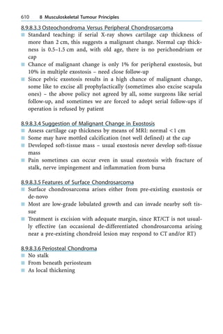 8.9.8.3.3 Osteochondroma Versus Peripheral Chondrosarcoma
n Standard teaching: if serial X-ray shows cartilage cap thickness of
more than 2 cm, this suggests a malignant change. Normal cap thick-
ness is 0.5±1.5 cm and, with old age, there is no perichondrium or
cap
n Chance of malignant change is only 1% for peripheral exostosis, but
10% in multiple exostosis ± need close follow-up
n Since pelvic exostosis results in a high chance of malignant change,
some like to excise all prophylactically (sometimes also excise scapula
ones) ± the above policy not agreed by all, some surgeons like serial
follow-up, and sometimes we are forced to adopt serial follow-ups if
operation is refused by patient
8.9.8.3.4 Suggestion of Malignant Change in Exostosis
n Assess cartilage cap thickness by means of MRI: normal <1 cm
n Some may have mottled calcification (not well defined) at the cap
n Developed soft-tissue mass ± usual exostosis never develop soft-tissue
mass
n Pain sometimes can occur even in usual exostosis with fracture of
stalk, nerve impingement and inflammation from bursa
8.9.8.3.5 Features of Surface Chondrosarcoma
n Surface chondrosarcoma arises either from pre-existing exostosis or
de-novo
n Most are low-grade lobulated growth and can invade nearby soft tis-
sue
n Treatment is excision with adequate margin, since RT/CT is not usual-
ly effective (an occasional de-differentiated chondrosarcoma arising
near a pre-existing chondroid lesion may respond to CT and/or RT)
8.9.8.3.6 Periosteal Chondroma
n No stalk
n From beneath periosteum
n As local thickening
610 8 Musculoskeletal Tumour Principles
 