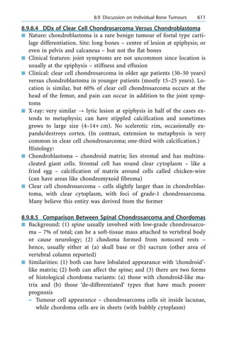 8.9.8.4 DDx of Clear Cell Chondrosarcoma Versus Chondroblastoma
n Nature: chondroblastoma is a rare benign tumour of foetal type carti-
lage differentiation. Site: long bones ± centre of lesion at epiphysis; or
even in pelvis and calcaneus ± but not the flat bones
n Clinical features: joint symptoms are not uncommon since location is
usually at the epiphysis ± stiffness and effusion
n Clinical: clear cell chondrosarcoma in older age patients (30±50 years)
versus chondroblastoma in younger patients (mostly 15±25 years). Lo-
cation is similar, but 60% of clear cell chondrosarcoma occurs at the
head of the femur, and pain can occur in addition to the joint symp-
toms
n X-ray: very similar ? lytic lesion at epiphysis in half of the cases ex-
tends to metaphysis; can have stippled calcification and sometimes
grows to large size (4±14+ cm). No scelerotic rim, occasionally ex-
pands/destroys cortex. (In contrast, extension to metaphysis is very
common in clear cell chondrosarcoma; one-third with calcification.)
Histology:
n Chondroblastoma ± chondroid matrix; lies stromal and has multinu-
cleated giant cells. Stromal cell has round clear cytoplasm ± like a
fried egg ± calcification of matrix around cells called chicken-wire
(can have areas like chondromyxoid fibroma)
n Clear cell chondrosarcoma ± cells slightly larger than in chondroblas-
toma, with clear cytoplasm, with foci of grade-1 chondrosarcoma.
Many believe this entity was derived from the former
8.9.8.5 Comparison Between Spinal Chondrosarcoma and Chordomas
n Background: (1) spine usually involved with low-grade chondrosarco-
ma ± 7% of total; can be a soft-tissue mass attached to vertebral body
or cause neurology; (2) chodoma formed from notocord rests ±
hence, usually either at (a) skull base or (b) sacrum (other area of
vertebral column reported)
n Similarities: (1) both can have lobulated appearance with `chondroid'-
like matrix; (2) both can affect the spine; and (3) there are two forms
of histological chordoma variants: (a) those with chondroid-like ma-
trix and (b) those `de-differentiated' types that have much poorer
prognosis
± Tumour cell appearance ± chondrosarcoma cells sit inside lacunae,
while chordoma cells are in sheets (with bubbly cytoplasm)
a 8.9 Discussion on Individual Bone Tumours 611
 