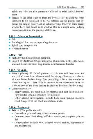 pelvis and ribs are also commonly affected in axial skeletal involve-
ment
n Spread to the axial skeleton from the prostate for instance has been
surmised to be facilitated to be via Batson's venous plexus that by-
passes the lung in this system of valveless veins. However, some recent
articles have cast doubt as to whether this is a major route judging
from calculation of the pressure differences
8.10.1 Common Presentation
n Pain
n Pathological fracture or impending fractures
n Spinal cord compression
n Hypercalcaemia
8.10.2 Pain
n Probably the most common symptom
n Caused by stretched periosteum, nerve stimulation in the endosteum,
and soft-tissue extension may involve neurovascular bundles
8.10.3 Work-Up
n Known primary: if clinical pictures are obvious and bone scan, etc
are typical, there is no absolute need for biopsy. (Bone scan is able to
pick up lesion before X-ray does preceding it by a few months or
sometimes up to 1 year. This is because lucent metastases must de-
stroy 30±50% of the bone density in order to be detectable by X-ray)
n Unknown primary:
± Biopsy needed, but send also for bacterial and acid-fast bacilli cul-
ture besides sending specimen for histology
± Other adjunct investigations include bone scan, tumour markers,
chest X-ray, CT of the chest and abdomen, etc.
8.10.4 Treatment
n Role of RT in palliation pain:
± Can reduce pain and may reduce tumour growth
± Common dose 20±40 Gray; half the cases expect complete pain re-
lief
± Complications include AVN, delayed wound healing, pigmentation
and malignancy
a 8.10 Bone Metastases 613
 