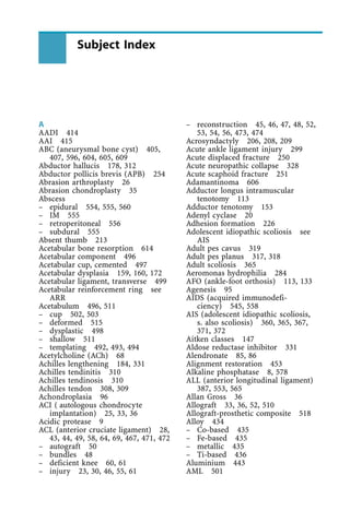 A
AADI 414
AAI 415
ABC (aneurysmal bone cyst) 405,
407, 596, 604, 605, 609
Abductor hallucis 178, 312
Abductor pollicis brevis (APB) 254
Abrasion arthroplasty 26
Abrasion chondroplasty 35
Abscess
± epidural 554, 555, 560
± IM 555
± retroperitoneal 556
± subdural 555
Absent thumb 213
Acetabular bone resorption 614
Acetabular component 496
Acetabular cup, cemented 497
Acetabular dysplasia 159, 160, 172
Acetabular ligament, transverse 499
Acetabular reinforcement ring see
ARR
Acetabulum 496, 511
± cup 502, 503
± deformed 515
± dysplastic 498
± shallow 511
± templating 492, 493, 494
Acetylcholine (ACh) 68
Achilles lengthening 184, 331
Achilles tendinitis 310
Achilles tendinosis 310
Achilles tendon 308, 309
Achondroplasia 96
ACI ( autologous chondrocyte
implantation) 25, 33, 36
Acidic protease 9
ACL (anterior cruciate ligament) 28,
43, 44, 49, 58, 64, 69, 467, 471, 472
± autograft 50
± bundles 48
± deficient knee 60, 61
± injury 23, 30, 46, 55, 61
± reconstruction 45, 46, 47, 48, 52,
53, 54, 56, 473, 474
Acrosyndactyly 206, 208, 209
Acute ankle ligament injury 299
Acute displaced fracture 250
Acute neuropathic collapse 328
Acute scaphoid fracture 251
Adamantinoma 606
Adductor longus intramuscular
tenotomy 113
Adductor tenotomy 153
Adenyl cyclase 20
Adhesion formation 226
Adolescent idiopathic scoliosis see
AIS
Adult pes cavus 319
Adult pes planus 317, 318
Adult scoliosis 365
Aeromonas hydrophilia 284
AFO (ankle-foot orthosis) 113, 133
Agenesis 95
AIDS (acquired immunodefi-
ciency) 545, 558
AIS (adolescent idiopathic scoliosis,
s. also scoliosis) 360, 365, 367,
371, 372
Aitken classes 147
Aldose reductase inhibitor 331
Alendronate 85, 86
Alignment restoration 453
Alkaline phosphatase 8, 578
ALL (anterior longitudinal ligament)
387, 553, 565
Allan Gross 36
Allograft 33, 36, 52, 510
Allograft-prosthetic composite 518
Alloy 434
± Co-based 435
± Fe-based 435
± metallic 435
± Ti-based 436
Aluminium 443
AML 501
Subject Index
 