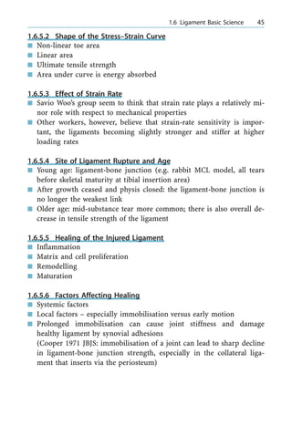 1.6.5.2 Shape of the Stress±Strain Curve
n Non-linear toe area
n Linear area
n Ultimate tensile strength
n Area under curve is energy absorbed
1.6.5.3 Effect of Strain Rate
n Savio Woo's group seem to think that strain rate plays a relatively mi-
nor role with respect to mechanical properties
n Other workers, however, believe that strain-rate sensitivity is impor-
tant, the ligaments becoming slightly stronger and stiffer at higher
loading rates
1.6.5.4 Site of Ligament Rupture and Age
n Young age: ligament-bone junction (e.g. rabbit MCL model, all tears
before skeletal maturity at tibial insertion area)
n After growth ceased and physis closed: the ligament-bone junction is
no longer the weakest link
n Older age: mid-substance tear more common; there is also overall de-
crease in tensile strength of the ligament
1.6.5.5 Healing of the Injured Ligament
n Inflammation
n Matrix and cell proliferation
n Remodelling
n Maturation
1.6.5.6 Factors Affecting Healing
n Systemic factors
n Local factors ± especially immobilisation versus early motion
n Prolonged immobilisation can cause joint stiffness and damage
healthy ligament by synovial adhesions
(Cooper 1971 JBJS: immobilisation of a joint can lead to sharp decline
in ligament-bone junction strength, especially in the collateral liga-
ment that inserts via the periosteum)
a 1.6 Ligament Basic Science 45
 