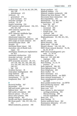 Arthroscopy 23, 63, 64, 66, 239, 299,
305, 530
± debridement 473
Arthrosis 34
± generalised 474
± post-traumatic 473
Articular cartilage 31
ArtScan 23, 24
Aseptic loosening 516
ASF (anterior spinal fusion) 356, 357,
559, 563, 565
ASIS (anterior superior iliac
spine) 492
ATFL (anterior talofibular liga-
ment) 299, 301
Atlantoaxial impaction 412
Atlantoaxial rotatory subluxation 189
ATR (angle of trunk rotation) 361
Atrioventricular shunt 389
Atrophy 95
Attritional flexor injury 240
Australian rule-of-thumb tech-
nique 141
Autologous chondrocyte implantation
see ACI
Autonomic dysfunction 329
Avascular necrosis see AVN
Avascularity 149, 251, 252
AVN (avascular necrosis) 28, 133,
155±158, 160, 161, 165, 249, 252,
314, 324, 497, 520, 522, 524, 528,
540, 613
± hip 530
Avulsion fracture 38
Axial plane malalignment 456
Axial skeleton 189
Axillary nerve 260
Axonotmesis 71, 73, 220
Axoplasmic flow 397
B
Bacterial biofilm 567
Bacteroides 278
Ball-and-socket ankle joint 172
Balloon lysis 449
Ball-socket articulation 485
Batson's plexus 551, 613
Bence Jonce protein 606
Benign tumour 403
Berndt and Harty classification 303
BG (bone graft) 304, 357, 359, 512,
550
Bibial tendonitis, posterior 340
Biceps paralysis 117
Bilateral clubfeet 175
Bilateral complex syndactyly 208
Bilateral hip joint disease 390
Bioceramic bone interaction 445
Biocompatibility 443
Biomaterials 423, 463, 486
Biomechanics 12, 463
± basic hip 487
Biopsy 557, 561, 613
± excisional 584
± incisional 580
± lymph-node 553
± synovial 568
± ultrasound-assisted 584
Bisphosphonates 83, 100, 451, 501,
614
Bleck's criteria 106
Blood disorder 149
Blood work 578, 606
Blount's disease 144, 145, 146
BMD (bone mineral density) 76, 80,
82, 83, 85±87
BMP (bone morphogenetic pro-
tein) 11, 76±79
Bone circulation 11
Bone cut 453, 469, 480
± improper 480
Bone graft see BG
Bone healing 14, 23, 78
± primary 16
Bone ingrowth 500, 501
Bone-ligament-bone 291
Bone lymphoma 602
Bone marker 82
Bone metastases 612
Bone mineral density see BMD
Bone mineral homeostasis 9
Bone morphogenetic protein
see BMP
Bone-patella-tendon-bone see BPTB
Bone-producing tumour 588
Bone resorption 13
Bone scan 613
Bone tumour (s. also tumour)
± cartilage-producing 592
± fibrous-forming 598
± reticulo-endothelial 600
Bony cyst 275
Bony healing 75
Boston underarm brace 362
Boutonniere deformity 271±273
Bowed femur 508
a Subject Index 619
 