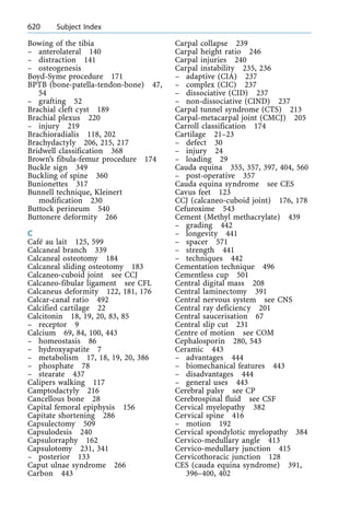 Bowing of the tibia
± anterolateral 140
± distraction 141
± osteogenesis
Boyd-Syme procedure 171
BPTB (bone-patella-tendon-bone) 47,
54
± grafting 52
Brachial cleft cyst 189
Brachial plexus 220
± injury 219
Brachioradialis 118, 202
Brachydactyly 206, 215, 217
Bridwell classification 368
Brown's fibula-femur procedure 174
Buckle sign 349
Buckling of spine 360
Bunionettes 317
Bunnell technique, Kleinert
modification 230
Buttock perineum 540
Buttonere deformity 266
C
Caf au lait 125, 599
Calcaneal branch 339
Calcaneal osteotomy 184
Calcaneal sliding osteotomy 183
Calcaneo-cuboid joint see CCJ
Calcaneo-fibular ligament see CFL
Calcaneus deformity 122, 181, 176
Calcar-canal ratio 492
Calcified cartilage 22
Calcitonin 18, 19, 20, 83, 85
± receptor 9
Calcium 69, 84, 100, 443
± homeostasis 86
± hydroxyapatite 7
± metabolism 17, 18, 19, 20, 386
± phosphate 78
± stearate 437
Calipers walking 117
Camptodactyly 216
Cancellous bone 28
Capital femoral epiphysis 156
Capitate shortening 286
Capsulectomy 509
Capsulodesis 240
Capsulorraphy 162
Capsulotomy 231, 341
± posterior 133
Caput ulnae syndrome 266
Carbon 443
Carpal collapse 239
Carpal height ratio 246
Carpal injuries 240
Carpal instability 235, 236
± adaptive (CIA) 237
± complex (CIC) 237
± dissociative (CID) 237
± non-dissociative (CIND) 237
Carpal tunnel syndrome (CTS) 213
Carpal-metacarpal joint (CMCJ) 205
Carroll classification 174
Cartilage 21±23
± defect 30
± injury 24
± loading 29
Cauda equina 355, 357, 397, 404, 560
± post-operative 357
Cauda equina syndrome see CES
Cavus feet 123
CCJ (calcaneo-cuboid joint) 176, 178
Cefuroxime 543
Cement (Methyl methacrylate) 439
± grading 442
± longevity 441
± spacer 571
± strength 441
± techniques 442
Cementation technique 496
Cementless cup 501
Central digital mass 208
Central laminectomy 391
Central nervous system see CNS
Central ray deficiency 201
Central saucerisation 67
Central slip cut 231
Centre of motion see COM
Cephalosporin 280, 543
Ceramic 443
± advantages 444
± biomechanical features 443
± disadvantages 444
± general uses 443
Cerebral palsy see CP
Cerebrospinal fluid see CSF
Cervical myelopathy 382
Cervical spine 416
± motion 192
Cervical spondylotic myelopathy 384
Cervico-medullary angle 413
Cervico-medullary junction 415
Cervicothoracic junction 128
CES (cauda equina syndrome) 391,
396±400, 402
620 Subject Index
 