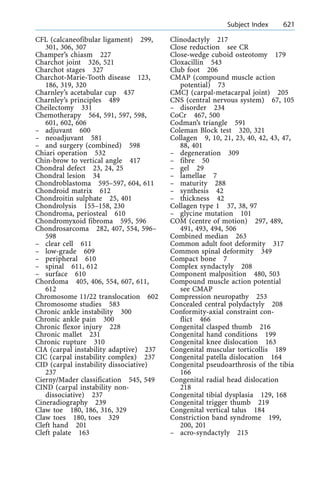 CFL (calcaneofibular ligament) 299,
301, 306, 307
Champer's chiasm 227
Charchot joint 326, 521
Charchot stages 327
Charchot-Marie-Tooth disease 123,
186, 319, 320
Charnley's acetabular cup 437
Charnley's principles 489
Cheilectomy 331
Chemotherapy 564, 591, 597, 598,
601, 602, 606
± adjuvant 600
± neoadjuvant 581
± and surgery (combined) 598
Chiari operation 532
Chin-brow to vertical angle 417
Chondral defect 23, 24, 25
Chondral lesion 34
Chondroblastoma 595±597, 604, 611
Chondroid matrix 612
Chondroitin sulphate 25, 401
Chondrolysis 155±158, 230
Chondroma, periosteal 610
Chondromyxoid fibroma 595, 596
Chondrosarcoma 282, 407, 554, 596±
598
± clear cell 611
± low-grade 609
± peripheral 610
± spinal 611, 612
± surface 610
Chordoma 405, 406, 554, 607, 611,
612
Chromosome 11/22 translocation 602
Chromosome studies 583
Chronic ankle instability 300
Chronic ankle pain 300
Chronic flexor injury 228
Chronic mallet 231
Chronic rupture 310
CIA (carpal instability adaptive) 237
CIC (carpal instability complex) 237
CID (carpal instability dissociative)
237
Cierny/Mader classification 545, 549
CIND (carpal instability non-
dissociative) 237
Cineradiography 239
Claw toe 180, 186, 316, 329
Claw toes 180, toes 329
Cleft hand 201
Cleft palate 163
Clinodactyly 217
Close reduction see CR
Close-wedge cuboid osteotomy 179
Cloxacillin 543
Club foot 206
CMAP (compound muscle action
potential) 73
CMCJ (carpal-metacarpal joint) 205
CNS (central nervous system) 67, 105
± disorder 234
CoCr 467, 500
Codman's triangle 591
Coleman Block test 320, 321
Collagen 9, 10, 21, 23, 40, 42, 43, 47,
88, 401
± degeneration 309
± fibre 50
± gel 29
± lamellae 7
± maturity 288
± synthesis 42
± thickness 42
Collagen type 1 37, 38, 97
± glycine mutation 101
COM (centre of motion) 297, 489,
491, 493, 494, 506
Combined median 263
Common adult foot deformity 317
Common spinal deformity 349
Compact bone 7
Complex syndactyly 208
Component malposition 480, 503
Compound muscle action potential
see CMAP
Compression neuropathy 253
Concealed central polydactyly 208
Conformity-axial constraint con-
flict 466
Congenital clasped thumb 216
Congenital hand conditions 199
Congenital knee dislocation 163
Congenital muscular torticollis 189
Congenital patella dislocation 164
Congenital pseudoarthrosis of the tibia
166
Congenital radial head dislocation
218
Congenital tibial dysplasia 129, 168
Congenital trigger thumb 219
Congenital vertical talus 184
Constriction band syndrome 199,
200, 201
± acro-syndactyly 215
a Subject Index 621
 