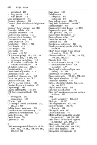 ± amputated 215
± deep groove 214
± mild groove 214
Cord compression 404
Coronal imbalance 369
Coronal plane hind-foot malalignment
321
Coronary heart disease see CHD
Corrosion debris 450
Corrosion resistance 423
Corticotomy, positive 142
Costo-vertebral junction 127
Costovertebrectomy 563
Cotrel-Dubosset 364
Cotyloplasty 509, 511, 512
Coxa brevia 495
Coxa magna 151
Coxa valga 495
Coxa vara 495, 543
CP (cerebral palsy) 105, 106, 110,
111, 105, 106, 112, 360, 491
± hemiplegic in children 111
± Weinstein's classification for
scoliotic deformity of 110
CR (close reduction) 101, 161
Cranial settling 411, 412
Craniocervical junction 413
Craniosynostosis 207
Crankshaft phenomenon 363
C-reactive protein see CRP
Crevice corrosion 436
CRP (C-reactive protein) 541
Cruciate ligament insertion 471
Cryotherapy 595
Crystal arthropathy 545, 549
CSF (cerebrospinal fluid) 389
CT
± myelogram 221
± neoadjuvant 608
CT scan 560
CTS (carpal tunnel syndrome) 213,
240, 254, 335
Cubital tunnel syndrome 256
Cuneiform (neck) osteotomy 157
Cutaneous neurofibromata 125
Cystic hygroma 189
Cystic lesion 524
Cystometry 399
D
DDH (deveolpmental dysplasia of the
hip) 130, 158, 162, 163, 189, 487,
497, 520, 531
Dead space 548
Debridement
± adequacy 570
± technique 546
Deep palmar space 278, 279
Deep vein thrombosis see DVT
Defaecography 399
Degenerative joint disease see DJD
Degenerative spine 381
Delta phalanx 216, 217
Denervation fibrillation 73
Dennis-Brown splint 177
Dermofasciectomy 289
Dermoid cyst 123
Derotational osteotomy 222
Developmental dysplasia of the hip
see DDH
DEXA (dual-energy X-ray absorp-
tiometry) 80, 81, 82
Diabetes mellitus 229, 286, 316, 329,
373, 386, 545, 555
Diabetic foot 326
± neurotraumatic theory 326
± neurovascular theory 326
± ulceration 329
Diaphyseal aclasis (multiple exo-
stoses) 103, 188
Diaphyseal corticotomy 139
Diastematomyelia 120, 123, 374, 380
Diastrophic dwarfism 97, 180
Dibenzoyl peroxide 439
Diffuse idiopathic skeletal hyperosto-
sis see DISH
Digital nerve injury 263
Dimeglio classification 174
Dimeglio's continuous passive motion
machine 177
DIPJ
± mallet deformity 266, 268
Diplegics 106, 107
Disc degeneration 401, 402
Disc derniation 402, 403
± thoracic 404
Discogenic pain 402
Discoid meniscus 65
DISH (diffuse idiopathic skeletal
hyperostosis) 386, 388, 493
DISI (dorsal intercalated segment
instability) 236, 238, 242
Diskectomy 395, 400, 405
Distal radioulna joint see DRUJ
Distal tibia dysplasia 168
Distraction osteogenesis 77
622 Subject Index
 