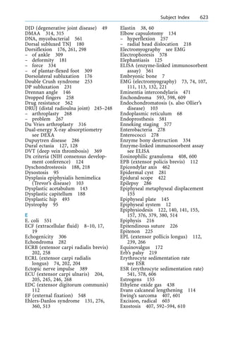 DJD (degenerative joint disease) 49
DMAA 314, 315
DNA, mycobacterial 561
Dorsal subluxed TNJ 180
Dorsiflexion 176, 261, 298
± of ankle 309
± deformity 181
± force 334
± of plantar-flexed foot 309
Dorsolateral subluxation 176
Double Crush syndrome 253
DP subluxation 231
Drennan angle 146
Dropped fingers 258
Drug resistance 562
DRUJ (distal radioulna joint) 245±248
± arthroplasty 268
± problem 267
Du Vries arthroplasty 316
Dual-energy X-ray absorptiometry
see DEXA
Dupuytren disease 286
Dural ectasia 127, 128
DVT (deep vein thrombosis) 369
Dx criteria (NIH consensus develop-
ment conference) 124
Dyschondrosteosis 188, 218
Dysostosis 95
Dysplasia epiphysialis hemimelica
(Trevor's disease) 103
Dysplastic acetabulum 143
Dysplastic capitellum 188
Dysplastic hip 493
Dystrophy 95
E
E. coli 551
ECF (extracellular fluid) 8±10, 17,
19
Echogenicity 306
Echondroma 282
ECRB (extensor carpi radialis brevis)
202, 258
ECRL (extensor carpi radialis
longus) 74, 202, 204
Ectopic nerve impulse 389
ECU (extensor carpi ulnaris) 204,
205, 245, 246, 268
EDC (extensor digitorum communis)
112
EF (external fixation) 548
Ehlers-Danlos syndrome 131, 276,
360, 513
Elastin 38, 60
Elbow capsulotomy 134
± hyperflexion 257
± radial head dislocation 218
Electromyography see EMG
Electrophoresis 578
Elephantiasis 125
ELISA (enzyme-linked immunosorbent
assay) 561
Embryonic bone 7
EMG (electromyography) 73, 74, 107,
111, 113, 132, 221
Eminentia intercondylaris 471
Enchondroma 593, 598, 609
Endochondromatosis (s. also Ollier's
disease) 103
Endoplasmic reticulum 68
Endoprosthesis 581
Enneking staging 577
Enterobacteria 278
Enterococci 278
Enzyme bony destruction 334
Enzyme-linked immunosorbent assay
see ELISA
Eosinophilic granuloma 408, 600
EPB (extensor policis brevis) 112
Epicondylar axis 462
Epidermal cyst 281
Epidural scope 422
Epilepsy 286
Epiphyseal metaphyseal displacement
155
Epiphyseal plate 145
Epiphyseal system 12
Epiphysiodesis 122, 140, 141, 155,
157, 376, 379, 380, 514
Epiphysis 216
Epitendinous suture 226
Epitenon 225
EPL (extensor pollicis longus) 112,
239, 266
Equinovalgus 172
Erb's palsy 219
Erythrocyte sedimentation rate
see ESR
ESR (erythrocyte sedimentation rate)
541, 578, 606
Estrogens 155
Ethylene oxide gas 438
Evans calcaneal lengthening 114
Ewing's sarcoma 407, 601
Excision, radical 603
Exostosis 407, 592±594, 610
a Subject Index 623
 