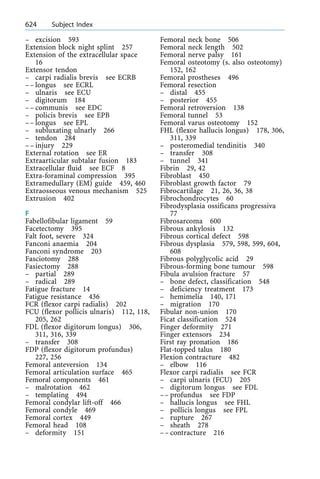 ± excision 593
Extension block night splint 257
Extension of the extracellular space
16
Extensor tendon
± carpi radialis brevis see ECRB
±± longus see ECRL
± ulnaris see ECU
± digitorum 184
±± communis see EDC
± policis brevis see EPB
±± longus see EPL
± subluxating ulnarly 266
± tendon 284
±± injury 229
External rotation see ER
Extraarticular subtalar fusion 183
Extracellular fluid see ECF 8
Extra-foraminal compression 395
Extramedullary (EM) guide 459, 460
Extraosseous venous mechanism 525
Extrusion 402
F
Fabellofibular ligament 59
Facetectomy 395
Falt foot, severe 324
Fanconi anaemia 204
Fanconi syndrome 203
Fasciotomy 288
Fasiectomy 288
± partial 289
± radical 289
Fatigue fracture 14
Fatigue resistance 436
FCR (flexor carpi radialis) 202
FCU (flexor pollicis ulnaris) 112, 118,
205, 262
FDL (flexor digitorum longus) 306,
311, 316, 339
± transfer 308
FDP (flexor digitorum profundus)
227, 256
Femoral anteversion 134
Femoral articulation surface 465
Femoral components 461
± malrotation 462
± templating 494
Femoral condylar lift-off 466
Femoral condyle 469
Femoral cortex 449
Femoral head 108
± deformity 151
Femoral neck bone 506
Femoral neck length 502
Femoral nerve palsy 161
Femoral osteotomy (s. also osteotomy)
152, 162
Femoral prostheses 496
Femoral resection
± distal 455
± posterior 455
Femoral retroversion 138
Femoral tunnel 53
Femoral varus osteotomy 152
FHL (flexor hallucis longus) 178, 306,
311, 339
± posteromedial tendinitis 340
± transfer 308
± tunnel 341
Fibrin 29, 42
Fibroblast 450
Fibroblast growth factor 79
Fibrocartilage 21, 26, 36, 38
Fibrochondrocytes 60
Fibrodysplasia ossificans progressiva
77
Fibrosarcoma 600
Fibrous ankylosis 132
Fibrous cortical defect 598
Fibrous dysplasia 579, 598, 599, 604,
608
Fibrous polyglycolic acid 29
Fibrous-forming bone tumour 598
Fibula avulsion fracture 57
± bone defect, classification 548
± deficiency treatment 173
± hemimelia 140, 171
± migration 170
Fibular non-union 170
Ficat classification 524
Finger deformity 271
Finger extensors 234
First ray pronation 186
Flat-topped talus 180
Flexion contracture 482
± elbow 116
Flexor carpi radialis see FCR
± carpi ulnaris (FCU) 205
± digitorum longus see FDL
±± profundus see FDP
± hallucis longus see FHL
± pollicis longus see FPL
± rupture 267
± sheath 278
±± contracture 216
624 Subject Index
 