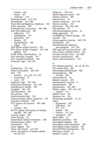 ± tendon 229
±± injury 227
± weakness 118
Floating thumb 213, 214
Fluoroscopy 221, 568
Focal fibrocartilaginous dysplasia 144
Foley insertion 399
Foraminal disc herniation 394, 396
Fore-foot abduction 185
± adduction 177
± arthroplasty 337
± deformity 315
± disease 337
± plantarflexion 186
± valgus 176
FPB (flexor pollicis brevis) 254
FPL (flexor pollicis longus) 213, 256
± gliding 219
Frank Noyes classification 24
Free muscular transfer 233
Free vascularised fibula 169
Froment's sign 256, 262
G
Gadolinium 557, 561
Gaine's procedure 356, 359
Gait 335
± analysis 113, 139, 171, 297
± assessment 57
± cycle 297
Galeazzi's sign 159, 160
Galverston technique 107, 129
Gamekeeper's thumb 290
Ganglion 281, 339
Gap formation 226
Gas plasma 438
Gastrocnemius flap 550
Gastrocnemius-soleus spasticity 114
Gaucher's arthritis 149
GCT (giant cell tumour) 405, 406,
578
± of bone 605
GCTTS (giant cell tumour of tendon
sheath) 281, 586
Geissler stages 243
Gene therapy 55
Generalised skeletal anomalies 200
Genitourinary reflux 110
Gentamicin 543
Genu valgum 164
Giant cell tumour see GCT
Giant cell tumour of tendon sheath
see GCTTS
Gilula arc 239, 243
Global ligament laxity 267
Glomus tumour 282
Glucosamine 25
Gluteus maximus 118, 119
Gluteus medius 118
Glycocalyx 565, 566, 569
Glycoprotein 38
Glycosaminoglycan chain 22
Golgi apparatus 19
Goodfellow's Oxford design 472
Gracilis 550
Gram-negative bacteria 569, 570
Granuloma 263
Granulomatous infection,
non-pyogenic 551, 554
GRF (ground reaction force) 297
Grice-Green subtalar fusion 185
Ground reaction force see GRF
Gustilo classification 569
Gyon canal boundaries 257
H
HA (hydroxyapatite) 10, 16, 78, 451
HA-coated stem 497
Haemangioendothelioma 603
Haemangioma 408
± of bone 603
Haemarthrosis 50
Haemic tumour 405
Haemopoietic marrow 9
Haemosiderin 586
Haemostasis 556, 580
Hallux valgus 187, 312, 316
± surgery 315
Hallux varus 187
Hammer toe 316
Hamstring autograft 51, 54
Hand
± hypoplasia 207
± infections 277
± OA 274
± paddle 199
± tumour 277, 281
±± malignant 282
Hard callus 15
Hardware problem 158
Harrington implant 363
Harrington instrumentation 364
Harrington-Luque implant 363
Harris/O'Neil classification 441
Harvesian system 7
Headless screws 251
a Subject Index 625
 