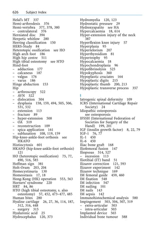 Helal's MT 337
Hemi-arthrodesis 376
Hemi-vertebra 377, 378, 380
± contralateral 376
Herniated disc 394
Herpetic whitlow 280
Herring classification 150
HERS-Study 84
Heterotopic ossification see HO
High arch foot 186
High hip centre 511
High tibial osteotomy see HTO
Hind-foot
± adduction 177
± calcaneus 187
± valgus 176
± varus 186
Hinge abduction 153
Hip
± arthroscopy 522
± AVN 522
± dislocation 504
± dysplasia 158, 159, 494, 505, 506,
531, 532
± extension 113
± fracture 89
± hyper-extension 508
± OA 519
± reconstruction 109
± spica application 161
± subluxation 108, 119, 159
Hip-knee-ankle-foot orthosis see
HKAFO
Histiocytosis 601
HKAFO (hip-knee-ankle-foot orthosis)
121
HO (heterotopic ossification) 75, 77,
490, 516, 585
Hoffman sign 381
Holt-Oram 203, 204
Homecystinuria 130
Homeostasis 17, 18
Hong-Kong (HK) operation 553, 563
Horners' syndrome 220
HRT 84, 86
HTO (high tibial osteotomy, s. also
osteotomy) 57, 452, 473±477, 485
Human bites 280
Hyaline cartilage 26, 27, 36, 114, 187,
312, 316, 448
± surgery 315
Hyaluronic acid 25
Hydrocephalus 120, 373
Hydromyelia 120, 123
Hydrostatic pressure 29
Hydroxyapatite see HA
Hypercalcaemia 18, 614
Hyper-extension injury of the neck
387
Hyperflexion knee injury 57
Hyperplasia 95
Hypertelorism 207
Hyperthyroidism 81
Hypertrophy 95
Hypocalcaemia 18
Hypochondroplasia 96
Hypofibrinolysis 525
Hypokyphosis 360
Hypoplastic cruciates 164
Hypoplastic digits 215
Hypoplastic thumb 200, 213
Hypoplastic transverse process 357
I
Iatrogenic spinal deformity 109
ICRS (International Cartilage Repair
Society) 24
Idiopathic osteoporosis
see osteoporosis
IFSSH (International Federation of
Societies for Surgery of the
Hand) 199, 201
IGF (insulin growth factor) 8, 22, 79
IGF-1 76, 77
IL-1 450
IL-6 450
Iliac bone graft 168
Iliofemoral fusion 147
Iliopsoas 514, 527
± recession 113
Iliotibial (IT) band 51
Ilizarov correction 121, 593
Ilizarov experiment 142
Ilizarov technique 169
IM femoral guide 459, 460
IM fixation 548
IM infection 547
IM nailing 101
IM nails 143
IM sepsis 142
Immunohistochemical analysis 580
Impingement 503, 504, 507, 519
± extra-articular 503
± intra-articular 503
Implanted device 565
Individual bone tumour 588
626 Subject Index
 