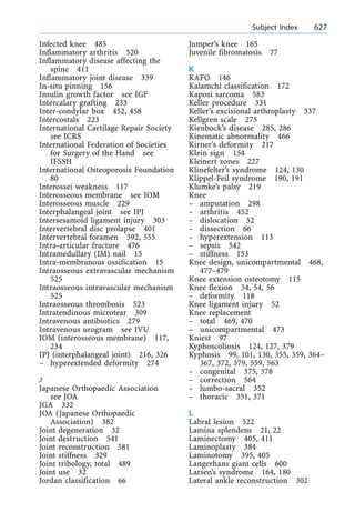 Infected knee 485
Inflammatory arthritis 520
Inflammatory disease affecting the
spine 411
Inflammatory joint disease 339
In-situ pinning 156
Insulin growth factor see IGF
Intercalary grafting 233
Inter-condylar box 452, 458
Intercostals 223
International Cartilage Repair Society
see ICRS
International Federation of Societies
for Surgery of the Hand see
IFSSH
International Osteoporosis Foundation
80
Interossei weakness 117
Interosseous membrane see IOM
Interosseous muscle 229
Interphalangeal joint see IPJ
Intersesamoid ligament injury 303
Intervertebral disc prolapse 401
Intervertebral foramen 392, 555
Intra-articular fracture 476
Intramedullary (IM) nail 15
Intra-membranous ossification 15
Intraosseous extravascular mechanism
525
Intraosseous intravascular mechanism
525
Intraosseous thrombosis 523
Intratendinous microtear 309
Intravenous antibiotics 279
Intravenous urogram see IVU
IOM (interosseous membrane) 117,
234
IPJ (interphalangeal joint) 216, 326
± hyperextended deformity 274
J
Japanese Orthopaedic Association
see JOA
JGA 332
JOA (Japanese Orthopaedic
Association) 382
Joint degeneration 32
Joint destruction 541
Joint reconstruction 581
Joint stiffness 329
Joint tribology, total 489
Joint use 32
Jordan classification 66
Jumper's knee 165
Juvenile fibromatosis 77
K
KAFO 146
Kalamchi classification 172
Kaposi sarcoma 583
Keller procedure 331
Keller's excisional arthroplasty 337
Kellgren scale 275
Kienbock's disease 285, 286
Kinematic abnormality 466
Kirner's deformity 217
Klein sign 154
Kleinert zones 227
Klinefelter's syndrome 124, 130
Klippel-Feil syndrome 190, 191
Klumke's palsy 219
Knee
± amputation 298
± arthritis 452
± dislocation 52
± dissection 66
± hyperextension 113
± sepsis 542
± stiffness 153
Knee design, unicompartmental 468,
477±479
Knee extension osteotomy 115
Knee flexion 34, 54, 56
± deformity 118
Knee ligament injury 52
Knee replacement
± total 469, 470
± unicompartmental 473
Kniest 97
Kyphoscoliosis 124, 127, 379
Kyphosis 99, 101, 130, 355, 359, 364±
367, 372, 379, 559, 563
± congenital 375, 378
± correction 564
± lumbo-sacral 352
± thoracic 351, 371
L
Labral lesion 522
Lamina splendens 21, 22
Laminectomy 405, 411
Laminoplasty 384
Laminotomy 395, 405
Langerhans giant cells 600
Larsen's syndrome 164, 180
Lateral ankle reconstruction 302
a Subject Index 627
 