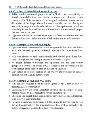 1.6.5.7 Effect of Immobilisation and Exercise
n Rabbit model, structural properties of MCL decrease dramatically at
9-week immobilisation, the elastic modulus and ultimate tensile
strength of MCL is also reduced; histological evaluation shows marked
disruption of the deeper fibres that attach the MCL on the tibia by os-
teoclastic absorption in the subperiosteum. Resorption was prominent
especially in the femoral and tibial insertions ± the structural proper-
ties are slow to recover
n Ligament substance recovers more quickly from immobilisation than
the insertion areas. Takes months of rehabilitation for full recovery
1.6.5.8 Example 1: Isolated MCL Injury
n Operative versus conservative results comparable, but both are inferi-
or to the natural ligament (although adequate for most knee func-
tions)
n MCL was shown to heal spontaneously and yielded good knee func-
tion ± though tensile strength reached only 60% at 1 year
n No major difference between the operative and the conservative
groups at 6 weeks. The healed MCL is adequate for knee function due
to the larger cross-section area of the healed ligament
n Gap versus in-contact healing in laboratory experiments: in-contact
healing yielded slightly better results
1.6.5.9 Example 2: MCL and ACL Injury
n Still debated whether need to repair grade 3 MCL tear in subjects
needing ACL reconstruction
n Currently, there are some laboratory experiments in support of com-
parable results with conservative versus operative Rn
n Checking the overall limb alignment for any other associated ligamen-
tous injury is very important
n In cases of ACL tear with Grade 3 MCL injury, it may be wise to treat
the MCL conservatively for a period (most heal with conservative Rn)
before proceeding to ACL definitive reconstruction
46 1 Orthopaedic Basic Science and Commmon Injuries
 
