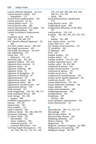 Lateral collateral ligament see LCL
Lateral femoral condyle 454
± hypoplastic 172
Lateral hemi-epiphysiodesis 146
Lateral meniscus 62, 65
Lateral plantar nerve 171
Lateral process talus 300
Lateral talocalcaneal (TC) angles 176
Lateral tibial plateau 454
Lateral trochanteric displacement
497
Latissimus dorsi 259, 550
LBP 361, 396, 400, 555
LCL (lateral collateral ligament) 59,
482
LCS (low contact stress) 464, 467
Leg length assessment 492
Leg length discrepancy see LLD
Leg lengthening 173
Lesser toes 337
± deformity 311, 315
Lhermitte sign 381, 383
Ligament balance 455, 456
Ligament-bone junction 45
Ligament injury 65
Ligament ossifying 388
Ligament strain 47
Ligament of Humphrey 62
Ligament of Wrisberg 62
Ligamentisation 54
Ligamentous injury 46, 300
Ligamentous laxity 482
Ligamentous reconstruction 291
Ligamentum flavum 370
Limb anomaly 373
Limb lengthening 140, 142, 148, 173
Limb peripheral nerves 260
Limb salvage 581, 598
± surgery 608
Lindholm augmentation 310
Lipoma 339, 587
Liposarcoma 587
Lisch nodules 125
Lister's tubercle 266
Listhesis, lateral 365, 366, 368±370
Livermore technique 499
LL (lower limb) 265
± abnormality 133
± motor weakness 396
± rotational growth 137
± torsional deformities 134
LLD (leg length discrepancy) 139,
141, 146, 148, 151, 153, 157, 169,
170, 173, 487, 489, 490, 505, 506,
508±511, 514, 529
± check 491
Lloyd-Roberts/Jones classification
174
Long thoracic nerve 259
Longitudinal arrest 200
Longitudinal deficiency of the tibia
173
Lordoscoliosis 124, 128
Lordosis 364, 366, 369, 370, 372, 375,
378
± lumbar 367, 490
Low contact stress see LCS
Lower limb (LL) 265
LSJ (lumbo-sacral junction) 371
LT instability 242
LT ligament 243
LTIL 239
Lumbar kyphus 122
Lumbar lesion 121
Lumbar lordosis 133, 351, 358
Lumbar segmental nerve 393
Lumbar spine 80, 418, 560
Lumbosacral disease 563
Lumbo-sacral junction see LSJ
Lumbosacral lipoma 123
Lumbo-sacral nerve 394
Lumbosacral neurofibromata 128
Lumbo-sacral sagittal alignment 351
Lumbrical muscle 229
Lunate dislocations 237, 239
Luque-Galverston technique 128
Luque implant 363
Luque instrumentation 364
Lymphangiosarcoma 583
Lymphoedema 582
Lymphoma 407
± of bone 602
Lynn's plantaris augmentation 310
Lysine hydroxylase 131
M
Macrodactyly 200, 211, 212, 217
Macrophage 450
Macroscopic failure 40
Macrovascular disease 330
Madelung deformity 217
Mafucci disease 595
Magnesium 18
Magnetic resonance imaging see MRI
Malignancies, fast-growing 579
Malignant change 595±597
628 Subject Index
 
