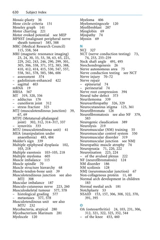Mosaic-plasty 36
Mose circle criteria 151
Moseley graph 141
Motor charting 221
Motor evoked potential see MEP
MPNST (malignant peripheral nerve
sheath tumour) 585, 588
MRC (Medical Research Council)
115, 558, 564
MRI (magnetic resonance imaging)
23, 24, 30, 33, 53, 58, 63, 65, 221,
229, 242, 243, 246, 290, 299, 301,
305, 306, 338, 371, 372, 383, 388,
410, 412, 414, 415, 530, 547, 557,
558, 561, 578, 585, 586, 606
± assessment 374
± gadolinium-enhanced 422
± sagittal 403
mRNA 19
MRSA 567
MT 319, 320, 336
± adductus 176
± cuneiform joint 312
± stress fracture 325
MTJ (musculotendinous junction) 39,
67, 69
MTPJ (Metatarsal-phalangeal
joint) 302, 312, 314±317, 337
± synovitis 333
MTU (musculotendinous unit) 41
MUA (manipulation under
anaesthesia) 483, 484
Mulder's sign 339
Multiple epiphyseal dysplasia 102,
103, 218
Multiple exostosis 103±105, 218
Multiple myeloma 605
Muscle imbalance 115
Muscle spindle 70
Muscle structure hierarchy 68
Muscle-tendon-bone unit 39
Musculotendinous junction see also
MTJ 308
Muscular imbalance 187
Musculo-cutaneous nerve 223, 260
Musculoskeletal tumour 577, 578
± histological grading 577
± metastases 577, 578
Musculotendinous unit see also
MTU 232
Mycobacteria, atypical 280
Mycobacterium Marinum 281
Myelocele 120
Myeloma 406
Myelomeningocele 120
Myofibroblast 287
Myoglobin 69
Myopathy 74
Myosin 69
N
NCJ 327
NCT (nerve conduction testing) 73,
74, 253, 255±259
Neck shaft angle 491, 495
Neochondrogenesis 26
Nerve autonomous area 75
Nerve conduction testing see NCT
Nerve injury 70±72
Nerve repair
± epineurial 74
± perineurial 74
Nerve root compression 394
Neural tube defect 373
Neurilemoma 339
Neuroarthropathy 326, 329
Neurocutaneous stigma 125, 361
Neurofibromata 126
Neurofibromatosis see also NF 379,
583
Neurogenic claudication 389
Neurolysis 219
Neuromuscular (NM) training 55
Neuromuscular control system 350
Neuromuscular disorder 319
Neuromuscular junction see NMJ
Neuropathic muscle atrophy 74
Neuropraxia 71, 220, 222
Neurotisation 223, 224
± of the avulsed plexus 222
NF (neurofibromatosis) 124
NM disorder 186
NM scoliosis 128
NMJ (neuromuscular junction) 67
Non-collagenous protein 11, 60
Normal arch development in children
183
Normal medial arch 181
Notchplasty 53
NSAID 153, 157, 306, 308, 322, 370,
391, 395
O
OA (osteoarthritis) 24, 103, 231, 306,
312, 321, 322, 325, 352, 544
± of the knee 453, 460
630 Subject Index
 