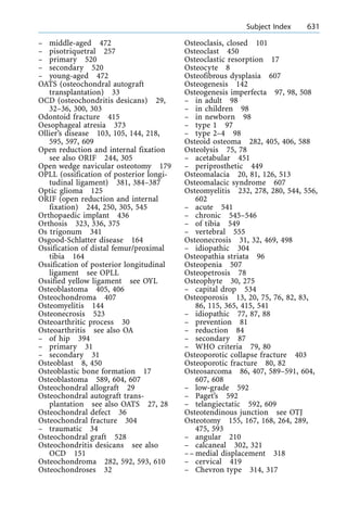 ± middle-aged 472
± pisotriquetral 257
± primary 520
± secondary 520
± young-aged 472
OATS (osteochondral autograft
transplantation) 33
OCD (osteochondritis desicans) 29,
32±36, 300, 303
Odontoid fracture 415
Oesophageal atresia 373
Ollier's disease 103, 105, 144, 218,
595, 597, 609
Open reduction and internal fixation
see also ORIF 244, 305
Open wedge navicular osteotomy 179
OPLL (ossification of posterior longi-
tudinal ligament) 381, 384±387
Optic glioma 125
ORIF (open reduction and internal
fixation) 244, 250, 305, 545
Orthopaedic implant 436
Orthosis 323, 336, 375
Os trigonum 341
Osgood-Schlatter disease 164
Ossification of distal femur/proximal
tibia 164
Ossification of posterior longitudinal
ligament see OPLL
Ossified yellow ligament see OYL
Osteoblastoma 405, 406
Osteochondroma 407
Osteomyelitis 144
Osteonecrosis 523
Osteoarthritic process 30
Osteoarthritis see also OA
± of hip 394
± primary 31
± secondary 31
Osteoblast 8, 450
Osteoblastic bone formation 17
Osteoblastoma 589, 604, 607
Osteochondral allograft 29
Osteochondral autograft trans-
plantation see also OATS 27, 28
Osteochondral defect 36
Osteochondral fracture 304
± traumatic 34
Osteochondral graft 528
Osteochondritis desicans see also
OCD 151
Osteochondroma 282, 592, 593, 610
Osteochondroses 32
Osteoclasis, closed 101
Osteoclast 450
Osteoclastic resorption 17
Osteocyte 8
Osteofibrous dysplasia 607
Osteogenesis 142
Osteogenesis imperfecta 97, 98, 508
± in adult 98
± in children 98
± in newborn 98
± type 1 97
± type 2±4 98
Osteoid osteoma 282, 405, 406, 588
Osteolysis 75, 78
± acetabular 451
± periprosthetic 449
Osteomalacia 20, 81, 126, 513
Osteomalacic syndrome 607
Osteomyelitis 232, 278, 280, 544, 556,
602
± acute 541
± chronic 545±546
± of tibia 549
± vertebral 555
Osteonecrosis 31, 32, 469, 498
± idiopathic 304
Osteopathia striata 96
Osteopenia 507
Osteopetrosis 78
Osteophyte 30, 275
± capital drop 534
Osteoporosis 13, 20, 75, 76, 82, 83,
86, 115, 365, 415, 541
± idiopathic 77, 87, 88
± prevention 81
± reduction 84
± secondary 87
± WHO criteria 79, 80
Osteoporotic collapse fracture 403
Osteoporotic fracture 80, 82
Osteosarcoma 86, 407, 589±591, 604,
607, 608
± low-grade 592
± Paget's 592
± telangiectatic 592, 609
Osteotendinous junction see OTJ
Osteotomy 155, 167, 168, 264, 289,
475, 593
± angular 210
± calcaneal 302, 321
±± medial displacement 318
± cervical 419
± Chevron type 314, 317
a Subject Index 631
 