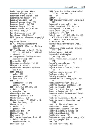 Periodontal pannus 411, 412
Periosteal transplantation 27
Peripheral nerve injuries 253
Periprosthetic fracture 481
Peroneal tendinitis 320
Peroneal tendon injury 306
Peroneus brevis 307, 311
Peroneus longus 307, 308
Perthes disease 149, 520, 541
Pes cavus 186, 320
Pes planovalgus, severe 321
Pes planus 181, 318, 327
PET (positron emission tomography)
579
Peyronie's disease 287
PFFD (proximal focal femoral
deficiency) 143, 146, 147, 171,
172, 206
PFJ (patello-femoral joint) 51, 58,
137, 138, 462, 469, 472, 479, 480
± disease 474
PFMR (proximal femoral modular
reconstruction) 518
Phocomelia 200
Phosphate metabolism 19, 20
Phosphorus 18, 443
Pigmented villonodular synovitis
see PVNS
PIN 232, 233
± palsy 258
± protrusion 156
± syndrome 258
PIP 231
± contracture 28, 232
± disease 290
PIPJ 231, 265, 275, 277, 289
± injury 283
± synovitis 266
Planovalgus feet 183
Plantar aponeurosis 178
Plantar fasciitis 339
Plantar flexion 175, 176, 311, 341
± inversion injury 299
Plantar nerve
± medial 339
± plantar 339
Plantigrade feet 109
Plasmacytoma 406
Platysbasia 99
PLC (posterolateral complex) 55
± injury 58, 59
± reconstruction 59
Plexiform 125
PLIF (posterior lumbar intervertebral
fusion) 356, 357, 359
PLL 387
PMMA 442
PMN (polymorphonuclear neutrophil)
540
Pneumatic trouser splint 100
Poland syndrome 207, 209, 210
Poliomyelitis 114, 118, 119
Pollicisation 204, 205, 213
Polydactyly 206, 217
Polyethylene 437, 438, 447, 453, 468,
470, 472, 479, 489, 501, 505
± thickness 456, 471, 478, 486
± X-linked 451
Polymer tetrafluoroethylene (PTEE)
226
Polymerase chain reaction see also
PCR 553
Polymerisation 439, 440
Polymethyl methacrylate
(PMMA) 547
Polymorphonuclear neutrophil see
PMN
Ponseti's manipulation 179
Popliteal hiatus 63
Popliteomeniscal fasciculi disrup-
tion 63
Popliteus muscle complex 59
Popliteus tendon 59
Porosity reduction 441
Positron emission tomography see
PET
Post-axial polydactyly 199, 211
Posterior calcaneal apophysis 340
Posterior condyle 462
Posterior cruciate ligament see PCL
Posterior drawer test 57
Posterior lumbar intervertebral fusion
see PLIF
Posterior neurovascular bundle 339
Posterior superior iliac spine see
PSIS
Posterior tibial attachment 66
Posterolateral capsule 457
Posterolateral complex see PLC
Posteromedial (PM) bundle 56
Posteromedial capsule 457
Post-laminectomy 389
Post-menisectomy patient, young 474
Pott's paraplegia 553
PRC 252
Pre-axial polydactyly 199
a Subject Index 633
 
