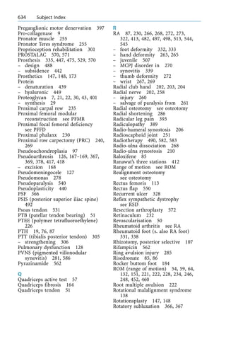 Preganglionic motor denervation 397
Pro-collagenase 9
Pronator muscle 255
Pronator Teres syndrome 255
Proprioception rehabilitation 301
PROSTALAC 570, 571
Prosthesis 335, 447, 475, 529, 570
± design 488
± subsidence 442
Prosthetics 147, 148, 173
Protein
± denaturation 439
± hyaluronic 449
Proteoglycan 7, 21, 22, 30, 43, 401
± synthesis 29
Proximal carpal row 235
Proximal femoral modular
reconstruction see PFMR
Proximal focal femoral deficiency
see PFFD
Proximal phalanx 230
Proximal row carpectomy (PRC) 240,
269
Pseudoachondroplasia 97
Pseudoarthrosis 126, 167±169, 367,
369, 378, 417, 418
± excision 168
Pseudomeningocele 127
Pseudomonas 278
Pseudoparalysis 540
Pseudoplasticity 440
PSF 366
PSIS (posterior superior iliac spine)
492
Psoas tendon 531
PTB (patellar tendon bearing) 51
PTEE (polymer tetrafluoroethylene)
226
PTH 19, 76, 87
PTT (tibialis posterior tendon) 305
± strengthening 306
Pulmonary dysfunction 128
PVNS (pigmented villonodular
synovitis) 281, 586
Pyrazinamide 562
Q
Quadriceps active test 57
Quadriceps fibrosis 164
Quadriceps tendon 51
R
RA 87, 230, 266, 268, 272, 273,
322, 413, 482, 497, 498, 513, 544,
545
± foot deformity 332, 333
± hand deformity 263, 265
± juvenile 507
± MCPJ disorder in 270
± synovitis 339
± thumb deformity 272
± wrist 267, 269
Radial club hand 202, 203, 204
Radial nerve 202, 258
± injury 260
± salvage of paralysis from 261
Radial osteotomy see osteotomy
Radial shortening 286
Radicular leg pain 393
Radiculopathy 389
Radio-humeral synostosis 206
Radioscaphoid joint 251
Radiotherapy 490, 582, 583
Radio-ulna dissociation 268
Radio-ulna synostosis 210
Raloxifene 85
Ranawat's three stations 412
Range of motion see ROM
Realignment osteotomy
see osteotomy
Rectus femoris 113
Rectus flap 550
Recurrent ulcer 328
Reflex sympathetic dystrophy
see RSD
Resection arthroplasty 572
Retinaculum 232
Revascularisation 50
Rheumatoid arthritis see RA
Rheumatoid foot (s. also RA foot)
331, 338
Rhizotomy, posterior selective 107
Rifampicin 562
Ring avulsion injury 285
Risedronate 85, 86
Rocker buttom foot 184
ROM (range of motion) 54, 59, 64,
132, 151, 221, 222, 228, 234, 246,
248, 452, 460
Root multiple avulsion 222
Rotational malalignment syndrome
138
Rotationsplasty 147, 148
Rotatory subluxation 366, 367
634 Subject Index
 
