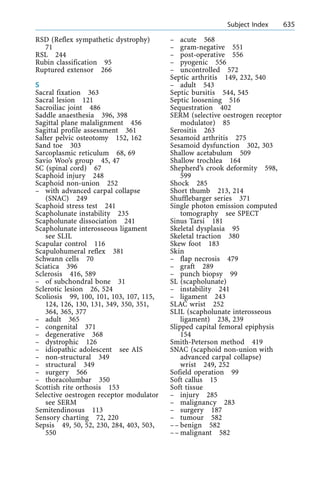 RSD (Reflex sympathetic dystrophy)
71
RSL 244
Rubin classification 95
Ruptured extensor 266
S
Sacral fixation 363
Sacral lesion 121
Sacroiliac joint 486
Saddle anaesthesia 396, 398
Sagittal plane malalignment 456
Sagittal profile assessment 361
Salter pelvic osteotomy 152, 162
Sand toe 303
Sarcoplasmic reticulum 68, 69
Savio Woo's group 45, 47
SC (spinal cord) 67
Scaphoid injury 248
Scaphoid non-union 252
± with advanced carpal collapse
(SNAC) 249
Scaphoid stress test 241
Scapholunate instability 235
Scapholunate dissociation 241
Scapholunate interosseous ligament
see SLIL
Scapular control 116
Scapulohumeral reflex 381
Schwann cells 70
Sciatica 396
Sclerosis 416, 589
± of subchondral bone 31
Sclerotic lesion 26, 524
Scoliosis 99, 100, 101, 103, 107, 115,
124, 126, 130, 131, 349, 350, 351,
364, 365, 377
± adult 365
± congenital 371
± degenerative 368
± dystrophic 126
± idiopathic adolescent see AIS
± non-structural 349
± structural 349
± surgery 566
± thoracolumbar 350
Scottish rite orthosis 153
Selective oestrogen receptor modulator
see SERM
Semitendinosus 113
Sensory charting 72, 220
Sepsis 49, 50, 52, 230, 284, 403, 503,
550
± acute 568
± gram-negative 551
± post-operative 556
± pyogenic 556
± uncontrolled 572
Septic arthritis 149, 232, 540
± adult 543
Septic bursitis 544, 545
Septic loosening 516
Sequestration 402
SERM (selective oestrogen receptor
modulator) 85
Serositis 263
Sesamoid arthritis 275
Sesamoid dysfunction 302, 303
Shallow acetabulum 509
Shallow trochlea 164
Shepherd's crook deformity 598,
599
Shock 285
Short thumb 213, 214
Shufflebarger series 371
Single photon emission computed
tomography see SPECT
Sinus Tarsi 181
Skeletal dysplasia 95
Skeletal traction 380
Skew foot 183
Skin
± flap necrosis 479
± graft 289
± punch biopsy 99
SL (scapholunate)
± instability 241
± ligament 243
SLAC wrist 252
SLIL (scapholunate interosseous
ligament) 238, 239
Slipped capital femoral epiphysis
154
Smith-Peterson method 419
SNAC (scaphoid non-union with
advanced carpal collapse)
wrist 249, 252
Sofield operation 99
Soft callus 15
Soft tissue
± injury 285
± malignancy 283
± surgery 187
± tumour 582
±± benign 582
±± malignant 582
a Subject Index 635
 