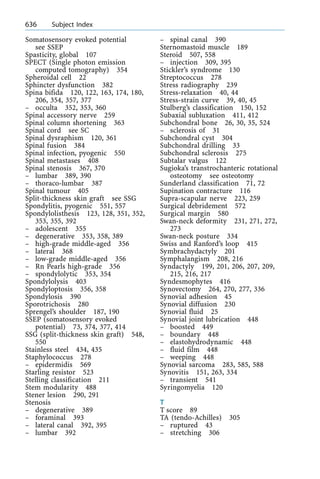 Somatosensory evoked potential
see SSEP
Spasticity, global 107
SPECT (Single photon emission
computed tomography) 354
Spheroidal cell 22
Sphincter dysfunction 382
Spina bifida 120, 122, 163, 174, 180,
206, 354, 357, 377
± occulta 352, 353, 360
Spinal accessory nerve 259
Spinal column shortening 363
Spinal cord see SC
Spinal dysraphism 120, 361
Spinal fusion 384
Spinal infection, pyogenic 550
Spinal metastases 408
Spinal stenosis 367, 370
± lumbar 389, 390
± thoraco-lumbar 387
Spinal tumour 405
Split-thickness skin graft see SSG
Spondylitis, pyogenic 551, 557
Spondylolisthesis 123, 128, 351, 352,
353, 355, 392
± adolescent 355
± degenerative 353, 358, 389
± high-grade middle-aged 356
± lateral 368
± low-grade middle-aged 356
± Rn Pearls high-grade 356
± spondylolytic 353, 354
Spondylolysis 403
Spondyloptosis 356, 358
Spondylosis 390
Sporotrichosis 280
Sprengel's shoulder 187, 190
SSEP (somatosensory evoked
potential) 73, 374, 377, 414
SSG (split-thickness skin graft) 548,
550
Stainless steel 434, 435
Staphylococcus 278
± epidermidis 569
Starling resistor 523
Stelling classification 211
Stem modularity 488
Stener lesion 290, 291
Stenosis
± degenerative 389
± foraminal 393
± lateral canal 392, 395
± lumbar 392
± spinal canal 390
Sternomastoid muscle 189
Steroid 507, 558
± injection 309, 395
Stickler's syndrome 130
Streptococcus 278
Stress radiography 239
Stress-relaxation 40, 44
Stress-strain curve 39, 40, 45
Stulberg's classification 150, 152
Subaxial subluxation 411, 412
Subchondral bone 26, 30, 35, 524
± sclerosis of 31
Subchondral cyst 304
Subchondral drilling 33
Subchondral sclerosis 275
Subtalar valgus 122
Sugioka's transtrochanteric rotational
osteotomy see osteotomy
Sunderland classification 71, 72
Supination contracture 116
Supra-scapular nerve 223, 259
Surgical debridement 572
Surgical margin 580
Swan-neck deformity 231, 271, 272,
273
Swan-neck posture 334
Swiss and Ranford's loop 415
Symbrachydactyly 201
Symphalangism 208, 216
Syndactyly 199, 201, 206, 207, 209,
215, 216, 217
Syndesmophytes 416
Synovectomy 264, 270, 277, 336
Synovial adhesion 45
Synovial diffusion 230
Synovial fluid 25
Synovial joint lubrication 448
± boosted 449
± boundary 448
± elastohydrodynamic 448
± fluid film 448
± weeping 448
Synovial sarcoma 283, 585, 588
Synovitis 151, 263, 334
± transient 541
Syringomyelia 120
T
T score 89
TA (tendo-Achilles) 305
± ruptured 43
± stretching 306
636 Subject Index
 