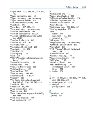 Valgus knee 457, 459, 462, 476, 477,
482
Valgus mechanical axis 60
Valgus osteotomy see osteotomy
Valgus over-correction 454
Van Nees rotationsplasty 148
Vanadium 436
Varus knee 457, 459, 475
Varus osteotomy see osteotomy
Vascular anastomosis 284
Vascular claudication 390, 391
Vascular endothelial growth factor
see VEGF
Vascular fibula graft 169
Vascular necrosis 50
Vascularisation 224
Vascularised bone graft 251
Vascularity 251, 252
Vasculitis 263
Vasculopathy 329
VATS 376
VEGF (Vascular endothelial growth
factor) 77
Venous hypertension 150
Venous stasis 394
Verrucous hyperplasia 125
Vertebral fracture 89
Vertebral loss 563
Vertebrectomy 358, 411
Viscoelasticity 12, 40, 44
Viscosity 440
VISI (volar intercalated segment
instability) 236, 238, 242, 243
Vitallium 432
Vitamin D 84, 100
Volar capsulodesis 272
Volar carpus 244
Volar intercalated segment instability
see VISI
Volar plate avulsion 303
Volar subluxation 271
W
Wackenheim line 412
Wagner classification 330
Waldenstrom's classification 150
Wallerian degeneration 70
Wantabe classification 66
Ward's triangle 81
Wartenberg sign 256, 262, 259
Wasting trapezius 259
Wear
± linear 499
± reduction 463, 486
± volumetric 499
Web space 279
Wedge osteotomy see osteotomy
Weinstein's classification 110
Wheelchair 109
WHI (Women's Health Initiative)
Study 84
Whiteside's line 462
Williams' Rodding 170
Windswept deformity 107
Wolff's law 7, 13
Wound erythema 568
Wrist arthroplasty 270
± dorsiflexion injury 248
± flexor 234
± fusion 270
X
X-ray 64, 547, 557, 585, 596, 597, 598,
600, 601, 606, 609
± anteroposterior 418
± oblique 353
± postoperative 614
Z
Zirconium 443
Z-plasty 134
a Subject Index 639
 