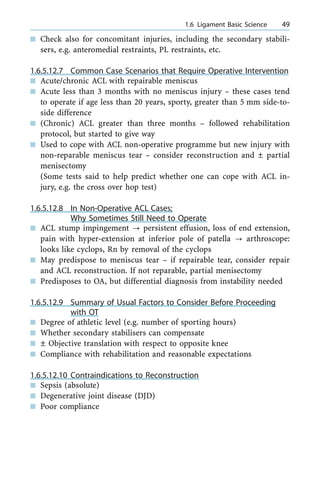 n Check also for concomitant injuries, including the secondary stabili-
sers, e.g. anteromedial restraints, PL restraints, etc.
1.6.5.12.7 Common Case Scenarios that Require Operative Intervention
n Acute/chronic ACL with repairable meniscus
n Acute less than 3 months with no meniscus injury ± these cases tend
to operate if age less than 20 years, sporty, greater than 5 mm side-to-
side difference
n (Chronic) ACL greater than three months ± followed rehabilitation
protocol, but started to give way
n Used to cope with ACL non-operative programme but new injury with
non-reparable meniscus tear ± consider reconstruction and Ô partial
menisectomy
(Some tests said to help predict whether one can cope with ACL in-
jury, e.g. the cross over hop test)
1.6.5.12.8 In Non-Operative ACL Cases;
Why Sometimes Still Need to Operate
n ACL stump impingement ? persistent effusion, loss of end extension,
pain with hyper-extension at inferior pole of patella ? arthroscope:
looks like cyclops, Rn by removal of the cyclops
n May predispose to meniscus tear ± if repairable tear, consider repair
and ACL reconstruction. If not reparable, partial menisectomy
n Predisposes to OA, but differential diagnosis from instability needed
1.6.5.12.9 Summary of Usual Factors to Consider Before Proceeding
with OT
n Degree of athletic level (e.g. number of sporting hours)
n Whether secondary stabilisers can compensate
n Ô Objective translation with respect to opposite knee
n Compliance with rehabilitation and reasonable expectations
1.6.5.12.10 Contraindications to Reconstruction
n Sepsis (absolute)
n Degenerative joint disease (DJD)
n Poor compliance
a 1.6 Ligament Basic Science 49
 