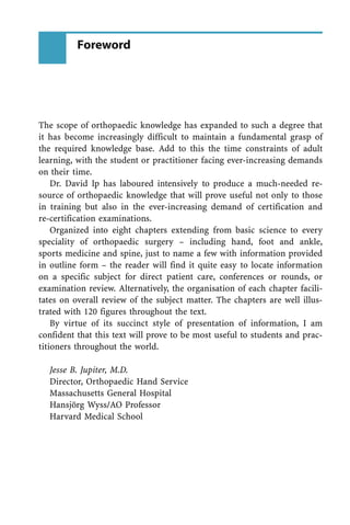 The scope of orthopaedic knowledge has expanded to such a degree that
it has become increasingly difficult to maintain a fundamental grasp of
the required knowledge base. Add to this the time constraints of adult
learning, with the student or practitioner facing ever-increasing demands
on their time.
Dr. David Ip has laboured intensively to produce a much-needed re-
source of orthopaedic knowledge that will prove useful not only to those
in training but also in the ever-increasing demand of certification and
re-certification examinations.
Organized into eight chapters extending from basic science to every
speciality of orthopaedic surgery ± including hand, foot and ankle,
sports medicine and spine, just to name a few with information provided
in outline form ± the reader will find it quite easy to locate information
on a specific subject for direct patient care, conferences or rounds, or
examination review. Alternatively, the organisation of each chapter facili-
tates on overall review of the subject matter. The chapters are well illus-
trated with 120 figures throughout the text.
By virtue of its succinct style of presentation of information, I am
confident that this text will prove to be most useful to students and prac-
titioners throughout the world.
Jesse B. Jupiter, M.D.
Director, Orthopaedic Hand Service
Massachusetts General Hospital
Hansjærg Wyss/AO Professor
Harvard Medical School
Foreword
 