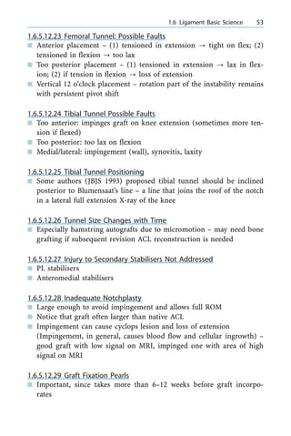 1.6.5.12.23 Femoral Tunnel: Possible Faults
n Anterior placement ± (1) tensioned in extension ? tight on flex; (2)
tensioned in flexion ? too lax
n Too posterior placement ± (1) tensioned in extension ? lax in flex-
ion; (2) if tension in flexion ? loss of extension
n Vertical 12 o'clock placement ± rotation part of the instability remains
with persistent pivot shift
1.6.5.12.24 Tibial Tunnel Possible Faults
n Too anterior: impinges graft on knee extension (sometimes more ten-
sion if flexed)
n Too posterior: too lax on flexion
n Medial/lateral: impingement (wall), synovitis, laxity
1.6.5.12.25 Tibial Tunnel Positioning
n Some authors (JBJS 1993) proposed tibial tunnel should be inclined
posterior to Blumensaat's line ± a line that joins the roof of the notch
in a lateral full extension X-ray of the knee
1.6.5.12.26 Tunnel Size Changes with Time
n Especially hamstring autografts due to micromotion ± may need bone
grafting if subsequent revision ACL reconstruction is needed
1.6.5.12.27 Injury to Secondary Stabilisers Not Addressed
n PL stabilisers
n Anteromedial stabilisers
1.6.5.12.28 Inadequate Notchplasty
n Large enough to avoid impingement and allows full ROM
n Notice that graft often larger than native ACL
n Impingement can cause cyclops lesion and loss of extension
(Impingement, in general, causes blood flow and cellular ingrowth) ±
good graft with low signal on MRI, impinged one with area of high
signal on MRI
1.6.5.12.29 Graft Fixation Pearls
n Important, since takes more than 6±12 weeks before graft incorpo-
rates
a 1.6 Ligament Basic Science 53
 