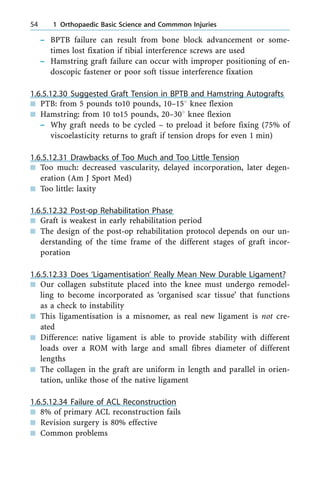 ± BPTB failure can result from bone block advancement or some-
times lost fixation if tibial interference screws are used
± Hamstring graft failure can occur with improper positioning of en-
doscopic fastener or poor soft tissue interference fixation
1.6.5.12.30 Suggested Graft Tension in BPTB and Hamstring Autografts
n PTB: from 5 pounds to10 pounds, 10±158 knee flexion
n Hamstring: from 10 to15 pounds, 20±308 knee flexion
± Why graft needs to be cycled ± to preload it before fixing (75% of
viscoelasticity returns to graft if tension drops for even 1 min)
1.6.5.12.31 Drawbacks of Too Much and Too Little Tension
n Too much: decreased vascularity, delayed incorporation, later degen-
eration (Am J Sport Med)
n Too little: laxity
1.6.5.12.32 Post-op Rehabilitation Phase
n Graft is weakest in early rehabilitation period
n The design of the post-op rehabilitation protocol depends on our un-
derstanding of the time frame of the different stages of graft incor-
poration
1.6.5.12.33 Does `Ligamentisation' Really Mean New Durable Ligament?
n Our collagen substitute placed into the knee must undergo remodel-
ling to become incorporated as `organised scar tissue' that functions
as a check to instability
n This ligamentisation is a misnomer, as real new ligament is not cre-
ated
n Difference: native ligament is able to provide stability with different
loads over a ROM with large and small fibres diameter of different
lengths
n The collagen in the graft are uniform in length and parallel in orien-
tation, unlike those of the native ligament
1.6.5.12.34 Failure of ACL Reconstruction
n 8% of primary ACL reconstruction fails
n Revision surgery is 80% effective
n Common problems
54 1 Orthopaedic Basic Science and Commmon Injuries
 