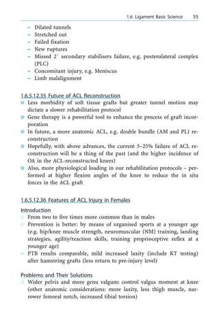 ± Dilated tunnels
± Stretched out
± Failed fixation
± New ruptures
± Missed 28 secondary stabilisers failure, e.g. posterolateral complex
(PLC)
± Concomitant injury, e.g. Meniscus
± Limb malalignment
1.6.5.12.35 Future of ACL Reconstruction
n Less morbidity of soft tissue grafts but greater tunnel motion may
dictate a slower rehabilitation protocol
n Gene therapy is a powerful tool to enhance the process of graft incor-
poration
n In future, a more anatomic ACL, e.g. double bundle (AM and PL) re-
construction
n Hopefully, with above advances, the current 5±25% failure of ACL re-
construction will be a thing of the past (and the higher incidence of
OA in the ACL-reconstructed knees)
n Also, more physiological loading in our rehabilitation protocols ± per-
formed at higher flexion angles of the knee to reduce the in situ
forces in the ACL graft
1.6.5.12.36 Features of ACL Injury in Females
Introduction
n From two to five times more common than in males
n Prevention is better: by means of organised sports at a younger age
(e.g. hip/knee muscle strength, neuromuscular (NM) training, landing
strategies, agility/reaction skills, training proprioceptive reflex at a
younger age)
n PTB results comparable, mild increased laxity (include KT testing)
after hamstring grafts (less return to pre-injury level)
Problems and Their Solutions
n Wider pelvis and more genu valgum: control valgus moment at knee
(other anatomic considerations: more laxity, less thigh muscle, nar-
rower femoral notch, increased tibial torsion)
a 1.6 Ligament Basic Science 55
 