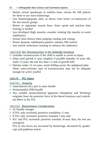 n Mainly recruit quadriceps to stabilise knee: retrain the NM pattern
for them to use more hamstrings
n Low hamstring/quads ratio: as above; train better co-contraction of
the two muscle groups
n Slower to regenerate muscle force: faster speed and reaction time
training is needed
n Less developed thigh muscles: consider training hip muscles to assist
stabilisation
n Greater knee flexion when jumping, landing and cutting
n Poorer dynamic stabilisation pattern: enhance NM control
n Less muscle endurance: training to enhance the endurance
1.6.5.12.37 ACL Reconstruction in the Skeletally Immature
n Consider reconstruction if the child is unable to avoid re-injury
n Delay until growth is near complete if possible (females 14 years old,
males 15 years old and less than 1.5 mm of growth left)
n Patients under 12±14 years, avoid drilling across the epiphyseal plate
(Note: extra-articular type of reconstruction may not be adequate
enough for active youths)
1.6.5.13 PCL Injury
1.6.5.13.1 Anatomy
n Anterolateral (AL) part is main bundle
n Posteromedial (PM) bundle
n Two variable meniscofemoral ligaments (Humphrey and Wrisberg)
originate from the posterior horn of the lateral meniscus and contrib-
ute fibres to the PCL
1.6.5.13.2 Biomechanics Considerations
n AL bundle stronger
n If PCL only sectioned: posterior translation 11 mm
n If PLC only sectioned: posterior translate 3 mm only
n PLC and PCL sectioned: posterior translate 30 mm; thus, the two are
synergistic
PCL in situ forces are increased by hamstrings, decreased by quadri-
ceps and popliteus action
56 1 Orthopaedic Basic Science and Commmon Injuries
 