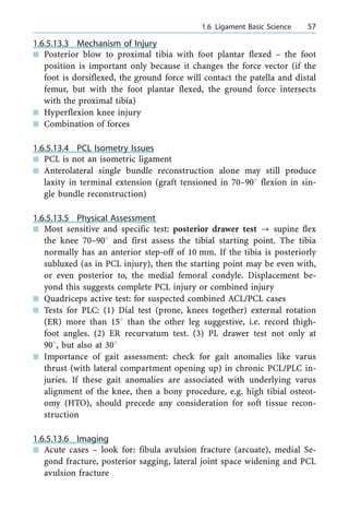 1.6.5.13.3 Mechanism of Injury
n Posterior blow to proximal tibia with foot plantar flexed ± the foot
position is important only because it changes the force vector (if the
foot is dorsiflexed, the ground force will contact the patella and distal
femur, but with the foot plantar flexed, the ground force intersects
with the proximal tibia)
n Hyperflexion knee injury
n Combination of forces
1.6.5.13.4 PCL Isometry Issues
n PCL is not an isometric ligament
n Anterolateral single bundle reconstruction alone may still produce
laxity in terminal extension (graft tensioned in 70±908 flexion in sin-
gle bundle reconstruction)
1.6.5.13.5 Physical Assessment
n Most sensitive and specific test: posterior drawer test ? supine flex
the knee 70±908 and first assess the tibial starting point. The tibia
normally has an anterior step-off of 10 mm. If the tibia is posteriorly
subluxed (as in PCL injury), then the starting point may be even with,
or even posterior to, the medial femoral condyle. Displacement be-
yond this suggests complete PCL injury or combined injury
n Quadriceps active test: for suspected combined ACL/PCL cases
n Tests for PLC: (1) Dial test (prone, knees together) external rotation
(ER) more than 158 than the other leg suggestive, i.e. record thigh-
foot angles. (2) ER recurvatum test. (3) PL drawer test not only at
908, but also at 308
n Importance of gait assessment: check for gait anomalies like varus
thrust (with lateral compartment opening up) in chronic PCL/PLC in-
juries. If these gait anomalies are associated with underlying varus
alignment of the knee, then a bony procedure, e.g. high tibial osteot-
omy (HTO), should precede any consideration for soft tissue recon-
struction
1.6.5.13.6 Imaging
n Acute cases ± look for: fibula avulsion fracture (arcuate), medial Se-
gond fracture, posterior sagging, lateral joint space widening and PCL
avulsion fracture
a 1.6 Ligament Basic Science 57
 