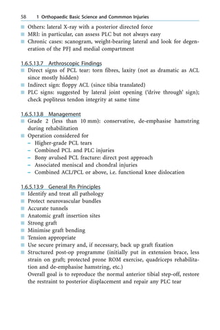 n Others: lateral X-ray with a posterior directed force
n MRI: in particular, can assess PLC but not always easy
n Chronic cases: scanogram, weight-bearing lateral and look for degen-
eration of the PFJ and medial compartment
1.6.5.13.7 Arthroscopic Findings
n Direct signs of PCL tear: torn fibres, laxity (not as dramatic as ACL
since mostly hidden)
n Indirect sign: floppy ACL (since tibia translated)
n PLC signs: suggested by lateral joint opening (`drive through' sign);
check popliteus tendon integrity at same time
1.6.5.13.8 Management
n Grade 2 (less than 10 mm): conservative, de-emphasise hamstring
during rehabilitation
n Operation considered for
± Higher-grade PCL tears
± Combined PCL and PLC injuries
± Bony avulsed PCL fracture: direct post approach
± Associated meniscal and chondral injuries
± Combined ACL/PCL or above, i.e. functional knee dislocation
1.6.5.13.9 General Rn Principles
n Identify and treat all pathology
n Protect neurovascular bundles
n Accurate tunnels
n Anatomic graft insertion sites
n Strong graft
n Minimise graft bending
n Tension appropriate
n Use secure primary and, if necessary, back up graft fixation
n Structured post-op programme (initially put in extension brace, less
strain on graft; protected prone ROM exercise, quadriceps rehabilita-
tion and de-emphasise hamstring, etc.)
Overall goal is to reproduce the normal anterior tibial step-off, restore
the restraint to posterior displacement and repair any PLC tear
58 1 Orthopaedic Basic Science and Commmon Injuries
 