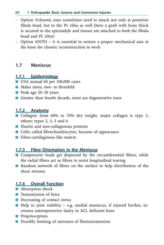 n Option 3/chronic ones sometimes need to attach not only at posterior
fibula head, but to the PL tibia as well (here a graft with bone block
is secured to the epicondyle and tissues are attached to both the fibula
head and PL tibia)
n Option 4/HTO ± it is essential to restore a proper mechanical axis at
the knee for chronic reconstruction to work
1.7 Meniscus
1.7.1 Epidemiology
n USA annual 60 per 100,000 cases
n Males more, two- to threefold
n Peak age 20±30 years
n Greater than fourth decade, most are degenerative tears
1.7.2 Anatomy
n Collagen: from 60% to 70% dry weight, major collagen is type 1;
others: types 2, 3, 5 and 6
n Elastin and non-collagenous proteins
n Cells: called fibrochondrocytes, because of appearance
n Fibro-cartilaginous like matrix
1.7.3 Fibre Orientation in the Meniscus
n Compressive loads get dispersed by the circumferential fibres, while
the radial fibres act as fibres to resist longitudinal tearing
n Random network of fibres on the surface to help distribution of the
shear stresses
1.7.4 Overall Function
n Absorption shock
n Transmission of force
n Decreasing of contact stress
n Help in joint stability ± e.g. medial meniscus, if injured further, in-
creases anteroposterior laxity in ACL deficient knee
n Proprioception
n Possibly limiting of extremes of flexion/extension
60 1 Orthopaedic Basic Science and Commmon Injuries
 