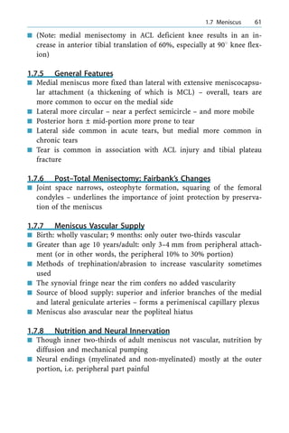 n (Note: medial menisectomy in ACL deficient knee results in an in-
crease in anterior tibial translation of 60%, especially at 908 knee flex-
ion)
1.7.5 General Features
n Medial meniscus more fixed than lateral with extensive meniscocapsu-
lar attachment (a thickening of which is MCL) ± overall, tears are
more common to occur on the medial side
n Lateral more circular ± near a perfect semicircle ± and more mobile
n Posterior horn Ô mid-portion more prone to tear
n Lateral side common in acute tears, but medial more common in
chronic tears
n Tear is common in association with ACL injury and tibial plateau
fracture
1.7.6 Post±Total Menisectomy: Fairbank's Changes
n Joint space narrows, osteophyte formation, squaring of the femoral
condyles ± underlines the importance of joint protection by preserva-
tion of the meniscus
1.7.7 Meniscus Vascular Supply
n Birth: wholly vascular; 9 months: only outer two-thirds vascular
n Greater than age 10 years/adult: only 3±4 mm from peripheral attach-
ment (or in other words, the peripheral 10% to 30% portion)
n Methods of trephination/abrasion to increase vascularity sometimes
used
n The synovial fringe near the rim confers no added vascularity
n Source of blood supply: superior and inferior branches of the medial
and lateral geniculate arteries ± forms a perimeniscal capillary plexus
n Meniscus also avascular near the popliteal hiatus
1.7.8 Nutrition and Neural Innervation
n Though inner two-thirds of adult meniscus not vascular, nutrition by
diffusion and mechanical pumping
n Neural endings (myelinated and non-myelinated) mostly at the outer
portion, i.e. peripheral part painful
a 1.7 Meniscus 61
 