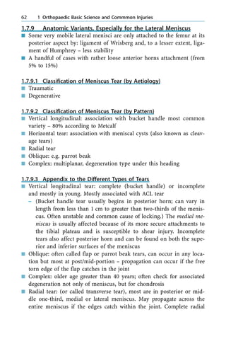 1.7.9 Anatomic Variants, Especially for the Lateral Meniscus
n Some very mobile lateral menisci are only attached to the femur at its
posterior aspect by: ligament of Wrisberg and, to a lesser extent, liga-
ment of Humphrey ± less stability
n A handful of cases with rather loose anterior horns attachment (from
5% to 15%)
1.7.9.1 Classification of Meniscus Tear (by Aetiology)
n Traumatic
n Degenerative
1.7.9.2 Classification of Meniscus Tear (by Pattern)
n Vertical longitudinal: association with bucket handle most common
variety ± 80% according to Metcalf
n Horizontal tear: association with meniscal cysts (also known as cleav-
age tears)
n Radial tear
n Oblique: e.g. parrot beak
n Complex: multiplanar, degeneration type under this heading
1.7.9.3 Appendix to the Different Types of Tears
n Vertical longitudinal tear: complete (bucket handle) or incomplete
and mostly in young. Mostly associated with ACL tear
± (Bucket handle tear usually begins in posterior horn; can vary in
length from less than 1 cm to greater than two-thirds of the menis-
cus. Often unstable and common cause of locking.) The medial me-
niscus is usually affected because of its more secure attachments to
the tibial plateau and is susceptible to shear injury. Incomplete
tears also affect posterior horn and can be found on both the supe-
rior and inferior surfaces of the meniscus
n Oblique: often called flap or parrot beak tears, can occur in any loca-
tion but most at post/mid-portion ± propagation can occur if the free
torn edge of the flap catches in the joint
n Complex: older age greater than 40 years; often check for associated
degeneration not only of meniscus, but for chondrosis
n Radial tear: (or called transverse tear), most are in posterior or mid-
dle one-third, medial or lateral meniscus. May propagate across the
entire meniscus if the edges catch within the joint. Complete radial
62 1 Orthopaedic Basic Science and Commmon Injuries
 