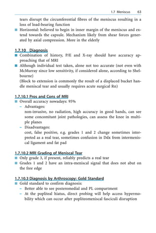 tears disrupt the circumferential fibres of the meniscus resulting in a
loss of load-bearing function
n Horizontal: believed to begin in inner margin of the meniscus and ex-
tend towards the capsule. Mechanism likely from shear forces gener-
ated by axial compression. More in the elderly
1.7.10 Diagnosis
n Combination of history, P/E and X-ray should have accuracy ap-
proaching that of MRI
n Although individual test taken, alone not too accurate (not even with
McMurray since low sensitivity, if considered alone, according to Shel-
bourne)
(Block to extension is commonly the result of a displaced bucket han-
dle meniscal tear and usually requires acute surgical Rn)
1.7.10.1 Pros and Cons of MRI
n Overall accuracy nowadays: 95%
± Advantages:
non-invasive, no radiation, high accuracy in good hands, can see
some concomitant joint pathologies, can assess the knee in multi-
ple planes
± Disadvantages:
cost, false positive, e.g. grades 1 and 2 change sometimes inter-
preted as a real tear, sometimes confusion in Ddx from intermenis-
cal ligament and fat pad
1.7.10.2 MRI Grading of Meniscal Tear
n Only grade 3, if present, reliably predicts a real tear
n Grades 1 and 2 have an intra-meniscal signal that does not abut on
the free edge
1.7.10.3 Diagnosis by Arthroscopy: Gold Standard
n Gold standard to confirm diagnosis:
± Better able to see posteromedial and PL compartment
± At the popliteal hiatus, direct probing will help access hypermo-
bility which can occur after popliteomeniscal fasciculi disruption
a 1.7 Meniscus 63
 