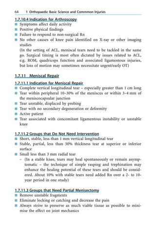 1.7.10.4 Indication for Arthroscopy
n Symptoms affect daily activity
n Positive physical findings
n Failure to respond to non-surgical Rn
n No other causes of knee pain identified on X-ray or other imaging
studies
(In the setting of ACL, meniscal tears need to be tackled in the same
go. Surgical timing is most often dictated by issues related to ACL,
e.g. ROM, quadriceps function and associated ligamentous injuries,
but loss of motion may sometimes necessitate urgent/early OT)
1.7.11 Meniscal Repair
1.7.11.1 Indication for Meniscal Repair
n Complete vertical longitudinal tear ± especially greater than 1 cm long
n Tear within peripheral 10±30% of the meniscus or within 3±4 mm of
the meniscocapsular junction
n Tear unstable, displaced by probing
n Tear with no secondary degeneration or deformity
n Active patient
n Tear associated with concomitant ligamentous instability or unstable
knee
1.7.11.2 Groups that Do Not Need Intervention
n Short, stable, less than 1 mm vertical longitudinal tear
n Stable, partial, less than 50% thickness tear at superior or inferior
surface
n Small less than 3 mm radial tear
± (In a stable knee, tears may heal spontaneously or remain asymp-
tomatic ± the technique of simple rasping and trephination may
enhance the healing potential of these tears and should be consid-
ered. About 10% with stable tears need added Rn over a 2- to 10-
year period in one study)
1.7.11.3 Groups that Need Partial Menisectomy
n Remove unstable fragments
n Eliminate locking or catching and decrease the pain
n Always strive to preserve as much viable tissue as possible to mini-
mise the effect on joint mechanics
64 1 Orthopaedic Basic Science and Commmon Injuries
 