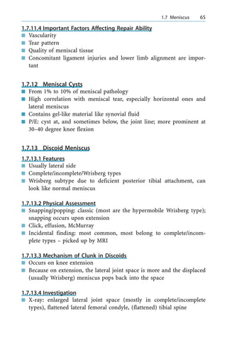 1.7.11.4 Important Factors Affecting Repair Ability
n Vascularity
n Tear pattern
n Quality of meniscal tissue
n Concomitant ligament injuries and lower limb alignment are impor-
tant
1.7.12 Meniscal Cysts
n From 1% to 10% of meniscal pathology
n High correlation with meniscal tear, especially horizontal ones and
lateral meniscus
n Contains gel-like material like synovial fluid
n P/E: cyst at, and sometimes below, the joint line; more prominent at
30±40 degree knee flexion
1.7.13 Discoid Meniscus
1.7.13.1 Features
n Usually lateral side
n Complete/incomplete/Wrisberg types
n Wrisberg subtype due to deficient posterior tibial attachment, can
look like normal meniscus
1.7.13.2 Physical Assessment
n Snapping/popping: classic (most are the hypermobile Wrisberg type);
snapping occurs upon extension
n Click, effusion, McMurray
n Incidental finding: most common, most belong to complete/incom-
plete types ± picked up by MRI
1.7.13.3 Mechanism of Clunk in Discoids
n Occurs on knee extension
n Because on extension, the lateral joint space is more and the displaced
(usually Wrisberg) meniscus pops back into the space
1.7.13.4 Investigation
n X-ray: enlarged lateral joint space (mostly in complete/incomplete
types), flattened lateral femoral condyle, (flattened) tibial spine
a 1.7 Meniscus 65
 