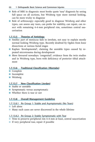 n Role of MRI in diagnosis: most books quote `easy' diagnosis by seeing
full space on all sections, but Wrisberg type more normal looking,
can be more tricky to diagnose
n Role of arthroscopy: especially good to diagnose Wrisberg and other
types, can assess any tears, can probe for stability, can repair, can re-
sect with remaining 4±6 mm peripheral rim, sometimes central sau-
cerisation
1.7.13.5 Theories of Aetiology
n Smillie: part of meniscus fails to involute, not easy to explain mostly
normal looking Wrisberg type. Recently doubted by Ogden from knee
dissections at various foetal stages
n Kaplan: `developmental', claiming the unstable types caused by re-
peated microtrauma during development
n More favoured nowadays: `congenital'; evidence from the twin studies
and in Wrisberg type, born with deficiency of posterior tibial attach-
ment
1.7.13.6 Traditional Classification (Wantabe)
n Complete
n Incomplete
n Wrisberg
1.7.13.7 New Classification (Jordan)
n Stable or unstable
n Symptomatic versus asymptomatic
n Whether there is tear or not
1.7.13.8 Overall Management Guideline
1.7.13.8.1 Rn Group 1: Stable and Asymptomatic (No Tears)
n Left alone
n Many such cases are never discovered in the whole lifetime
1.7.13.8.2 Rn Group 2: Stable Symptomatic with Tear
n Trim to preserve peripheral rim 4±6 mm at least, central saucerisation
n If very peripheral tear, repair if possible
66 1 Orthopaedic Basic Science and Commmon Injuries
 