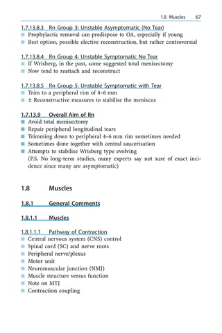 1.7.13.8.3 Rn Group 3: Unstable Asymptomatic (No Tear)
n Prophylactic removal can predispose to OA, especially if young
n Best option, possible elective reconstruction, but rather controversial
1.7.13.8.4 Rn Group 4: Unstable Symptomatic No Tear
n If Wrisberg, in the past, some suggested total menisectomy
n Now tend to reattach and reconstruct
1.7.13.8.5 Rn Group 5: Unstable Symptomatic with Tear
n Trim to a peripheral rim of 4±6 mm
n Ô Reconstructive measures to stabilise the meniscus
1.7.13.9 Overall Aim of Rn
n Avoid total menisectomy
n Repair peripheral longitudinal tears
n Trimming down to peripheral 4±6 mm rim sometimes needed
n Sometimes done together with central saucerisation
n Attempts to stabilise Wrisberg type evolving
(P.S. No long-term studies, many experts say not sure of exact inci-
dence since many are asymptomatic)
1.8 Muscles
1.8.1 General Comments
1.8.1.1 Muscles
1.8.1.1.1 Pathway of Contraction
n Central nervous system (CNS) control
n Spinal cord (SC) and nerve roots
n Peripheral nerve/plexus
n Motor unit
n Neuromuscular junction (NMJ)
n Muscle structure versus function
n Note on MTJ
n Contraction coupling
a 1.8 Muscles 67
 