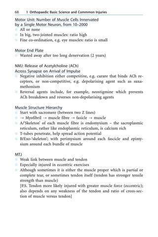 Motor Unit: Number of Muscle Cells Innervated
by a Single Motor Neuron, from 10±2000
n All or none
n In big, two-jointed muscles: ratio high
n Fine co-ordination, e.g. eye muscles: ratio is small
Motor End Plate
n Wasted away after too long denervation (2 years)
NMJ: Release of Acetylcholine (ACh)
Across Synapse on Arrival of Impulse
n Negative inhibition either competitive, e.g. curare that binds ACh re-
ceptors, or non-competitive, e.g. depolarising agent such as suxa-
methonium
n Reversal agents include, for example, neostigmine which prevents
ACh breakdown and reverses non-depolarising agents
Muscle Structure Hierarchy
n Start with sacromere (between two Z lines)
n ? Myofibril ? muscle fibre ? fasicle ? muscle
n A/`Skeleton' of each muscle fibre is endomysium ± the sacroplasmic
reticulum, rather like endoplasmic reticulum, is calcium rich
n T-tubes penetrate, help spread action potential
n B/Exo-`skeleton'; with perimysium around each fascicle and epimy-
sium around each bundle of muscle
MTJ
n Weak link between muscle and tendon
n Especially injured in eccentric exercises
n Although sometimes it is either the muscle proper which is partial or
complete tear, or sometimes tendon itself (tendon has stronger tensile
strength than muscle)
[P.S. Tendon more likely injured with greater muscle force (eccentric);
also depends on any weakness of the tendon and ratio of cross-sec-
tion of muscle versus tendon]
68 1 Orthopaedic Basic Science and Commmon Injuries
 
