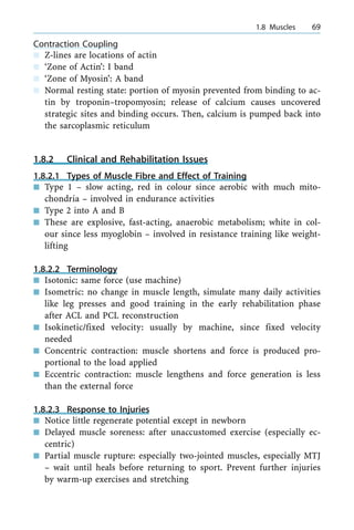 Contraction Coupling
n Z-lines are locations of actin
n `Zone of Actin': I band
n `Zone of Myosin': A band
n Normal resting state: portion of myosin prevented from binding to ac-
tin by troponin±tropomyosin; release of calcium causes uncovered
strategic sites and binding occurs. Then, calcium is pumped back into
the sarcoplasmic reticulum
1.8.2 Clinical and Rehabilitation Issues
1.8.2.1 Types of Muscle Fibre and Effect of Training
n Type 1 ± slow acting, red in colour since aerobic with much mito-
chondria ± involved in endurance activities
n Type 2 into A and B
n These are explosive, fast-acting, anaerobic metabolism; white in col-
our since less myoglobin ± involved in resistance training like weight-
lifting
1.8.2.2 Terminology
n Isotonic: same force (use machine)
n Isometric: no change in muscle length, simulate many daily activities
like leg presses and good training in the early rehabilitation phase
after ACL and PCL reconstruction
n Isokinetic/fixed velocity: usually by machine, since fixed velocity
needed
n Concentric contraction: muscle shortens and force is produced pro-
portional to the load applied
n Eccentric contraction: muscle lengthens and force generation is less
than the external force
1.8.2.3 Response to Injuries
n Notice little regenerate potential except in newborn
n Delayed muscle soreness: after unaccustomed exercise (especially ec-
centric)
n Partial muscle rupture: especially two-jointed muscles, especially MTJ
± wait until heals before returning to sport. Prevent further injuries
by warm-up exercises and stretching
a 1.8 Muscles 69
 