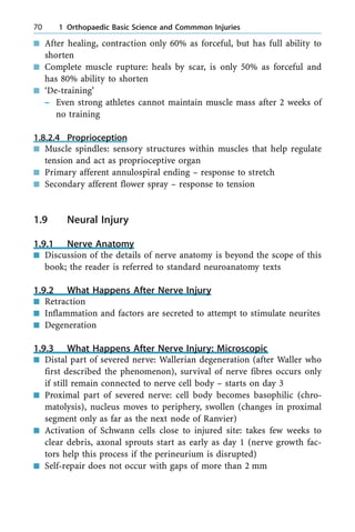 n After healing, contraction only 60% as forceful, but has full ability to
shorten
n Complete muscle rupture: heals by scar, is only 50% as forceful and
has 80% ability to shorten
n `De-training'
± Even strong athletes cannot maintain muscle mass after 2 weeks of
no training
1.8.2.4 Proprioception
n Muscle spindles: sensory structures within muscles that help regulate
tension and act as proprioceptive organ
n Primary afferent annulospiral ending ± response to stretch
n Secondary afferent flower spray ± response to tension
1.9 Neural Injury
1.9.1 Nerve Anatomy
n Discussion of the details of nerve anatomy is beyond the scope of this
book; the reader is referred to standard neuroanatomy texts
1.9.2 What Happens After Nerve Injury
n Retraction
n Inflammation and factors are secreted to attempt to stimulate neurites
n Degeneration
1.9.3 What Happens After Nerve Injury: Microscopic
n Distal part of severed nerve: Wallerian degeneration (after Waller who
first described the phenomenon), survival of nerve fibres occurs only
if still remain connected to nerve cell body ± starts on day 3
n Proximal part of severed nerve: cell body becomes basophilic (chro-
matolysis), nucleus moves to periphery, swollen (changes in proximal
segment only as far as the next node of Ranvier)
n Activation of Schwann cells close to injured site: takes few weeks to
clear debris, axonal sprouts start as early as day 1 (nerve growth fac-
tors help this process if the perineurium is disrupted)
n Self-repair does not occur with gaps of more than 2 mm
70 1 Orthopaedic Basic Science and Commmon Injuries
 