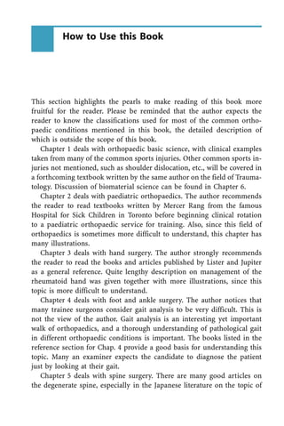 This section highlights the pearls to make reading of this book more
fruitful for the reader. Please be reminded that the author expects the
reader to know the classifications used for most of the common ortho-
paedic conditions mentioned in this book, the detailed description of
which is outside the scope of this book.
Chapter 1 deals with orthopaedic basic science, with clinical examples
taken from many of the common sports injuries. Other common sports in-
juries not mentioned, such as shoulder dislocation, etc., will be covered in
a forthcoming textbook written by the same author on the field of Trauma-
tology. Discussion of biomaterial science can be found in Chapter 6.
Chapter 2 deals with paediatric orthopaedics. The author recommends
the reader to read textbooks written by Mercer Rang from the famous
Hospital for Sick Children in Toronto before beginning clinical rotation
to a paediatric orthopaedic service for training. Also, since this field of
orthopaedics is sometimes more difficult to understand, this chapter has
many illustrations.
Chapter 3 deals with hand surgery. The author strongly recommends
the reader to read the books and articles published by Lister and Jupiter
as a general reference. Quite lengthy description on management of the
rheumatoid hand was given together with more illustrations, since this
topic is more difficult to understand.
Chapter 4 deals with foot and ankle surgery. The author notices that
many trainee surgeons consider gait analysis to be very difficult. This is
not the view of the author. Gait analysis is an interesting yet important
walk of orthopaedics, and a thorough understanding of pathological gait
in different orthopaedic conditions is important. The books listed in the
reference section for Chap. 4 provide a good basis for understanding this
topic. Many an examiner expects the candidate to diagnose the patient
just by looking at their gait.
Chapter 5 deals with spine surgery. There are many good articles on
the degenerate spine, especially in the Japanese literature on the topic of
How to Use this Book
 