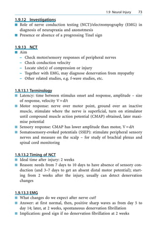 1.9.12 Investigations
n Role of nerve conduction testing (NCT)/electromyography (EMG) in
diagnosis of neurapraxia and axonotmesis
n Presence or absence of a progressing Tinel sign
1.9.13 NCT
n Aim
± Check motor/sensory responses of peripheral nerves
± Check conduction velocity
± Locate site(s) of compression or injury
± Together with EMG, may diagnose denervation from myopathy
± Other related studies, e.g. f-wave studies, etc.
1.9.13.1 Terminology
n Latency: time between stimulus onset and response, amplitude ± size
of response, velocity V=d/t
n Motor response: nerve over motor point, ground over an inactive
muscle, stimulate where the nerve is superficial, turn on stimulator
until compound muscle action potential (CMAP) obtained, later maxi-
mise potential
n Sensory response: CMAP has lower amplitude than motor, V=d/t
n Somatosensory-evoked potentials (SSEP): stimulate peripheral sensory
nerves and measure on the scalp ± for study of brachial plexus and
spinal cord monitoring
1.9.13.2 Timing of NCT
n Ideal time after injury: 2 weeks
n Reason: needs from 7 days to 10 days to have absence of sensory con-
duction (and 3±7 days to get an absent distal motor potential); start-
ing from 2 weeks after the injury, usually can detect denervation
changes
1.9.13.3 EMG
n What changes do we expect after nerve cut?
n Answer: at first normal, then, positive sharp waves as from day 5 to
day 14; later, at 2 weeks, spontaneous denervation fibrillation
n Implication: good sign if no denervation fibrillation at 2 weeks
a 1.9 Neural Injury 73
 