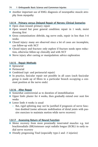 n Another important use of EMG: diagnosis of neuropathic muscle atro-
phy from myopathy
1.9.14 Primary versus Delayed Repair of Nerves: Clinical Scenarios
n Open clean wound: primary repair
n Open wound but poor general condition: repair in 1 week, moist
dressing first
n Gross contamination: debride, tag nerve ends, repair in less than 3±6
weeks
n Closed injury: many are observed since a lot of cases are incomplete,
can follow-up with NCT
n Closed injury and fracture: only explore if fracture needs open reduc-
tion, otherwise follow-up clinically and with NCT
n Nerve injury after casting or manipulation: advice exploration
1.9.15 Repair Methods
n Epineurial
n Perineurial
n Combined (epi- and perineurial repair)
n In practice, fasicular repair not possible in all cases (each fascicular
group is made up of fibres to a particular branch occupying a con-
stant position at the nerve ends)
1.9.16 After Repair
n Somewhat controversial as to duration of immobilisation
n Upper limb: plaster for 4 weeks, then gradually extend over next few
weeks
n Lower limb: 6 weeks is usual
± But, rigid splinting may not be justified if prognosis of nerve func-
tion doubted (some advocate mobilisation of distal joints with pas-
sive exercises to maintain motion while nerve recovers)
1.9.17 Assessing Return of Neural Function
n Motor recovery from more proximally innervated muscles: e.g. test
brachioradialis (BR)/extensor carpi radialis longus (ECRL) in early ra-
dial nerve recovery
n Distally progressing Tinel (especially type-2 and -3 injuries)
74 1 Orthopaedic Basic Science and Commmon Injuries
 