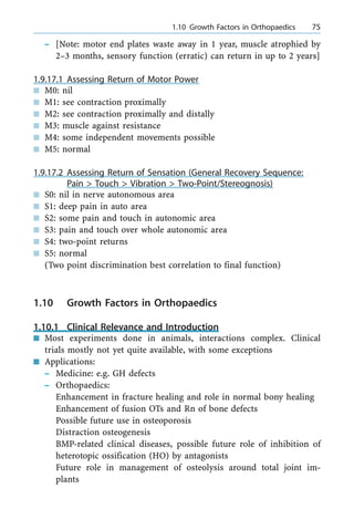 ± [Note: motor end plates waste away in 1 year, muscle atrophied by
2±3 months, sensory function (erratic) can return in up to 2 years]
1.9.17.1 Assessing Return of Motor Power
n M0: nil
n M1: see contraction proximally
n M2: see contraction proximally and distally
n M3: muscle against resistance
n M4: some independent movements possible
n M5: normal
1.9.17.2 Assessing Return of Sensation (General Recovery Sequence:
Pain > Touch > Vibration > Two-Point/Stereognosis)
n S0: nil in nerve autonomous area
n S1: deep pain in auto area
n S2: some pain and touch in autonomic area
n S3: pain and touch over whole autonomic area
n S4: two-point returns
n S5: normal
(Two point discrimination best correlation to final function)
1.10 Growth Factors in Orthopaedics
1.10.1 Clinical Relevance and Introduction
n Most experiments done in animals, interactions complex. Clinical
trials mostly not yet quite available, with some exceptions
n Applications:
± Medicine: e.g. GH defects
± Orthopaedics:
Enhancement in fracture healing and role in normal bony healing
Enhancement of fusion OTs and Rn of bone defects
Possible future use in osteoporosis
Distraction osteogenesis
BMP-related clinical diseases, possible future role of inhibition of
heterotopic ossification (HO) by antagonists
Future role in management of osteolysis around total joint im-
plants
a 1.10 Growth Factors in Orthopaedics 75
 