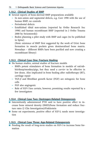 1.10.2 Clinical Studies of BMP
n Several reports of bone-derived BMP preparations available
± In non-union and segmental defects, e.g. Corr 1998 with the use of
human BMP; no controls
± Periodontal defects
± Established tibial non-unions (reported by Ortho Research Soc
1998) and human recombinant BMP (reported in J Ortho Trauma
2000 by Swiontowski)
± Boden planning a pilot study with BMP and cages (to be published
in Spine)
(Note: existence of BMP first suggested by the work of Urist: bone
formation in muscle pockets given demineralised bone matrix.
Nowadays ± different BMPs have been purified and now creating a
recombinant library)
1.10.3 Clinical Case One: Fracture Healing
n No human studies, animal studies of fracture models
± BMPs potent stimulators of bone formation in models of rat/rab-
bit/sheep/monkey/pigs, but they need a carrier to be effective in
low doses. Also implicated in bone healing after radiotherapy (RT),
cartilage repair
± TGF-b and fibroblast growth factor (FGF) are mitogenic for bone
cells
± FGF also angiogenic
± Role of IGF-I less certain, however, promising results reported by a
few investigators
1.10.4 Clinical Case Two: Oestrogen-Related Osteoporosis
n Intermittently administered PTH said to have positive effect to in-
crease bone mineral density (BMD)/bone formation and reduce frac-
ture rates (J Clin Investigation)/Finklestein
n Some rat experiments, positive effect of IGF-I; needs more investiga-
tion
1.10.5 Clinical Case Three: Age-Related Osteoporosis
n Pending the result of long-term studies on IGF-I to increase bone for-
mation
76 1 Orthopaedic Basic Science and Commmon Injuries
 